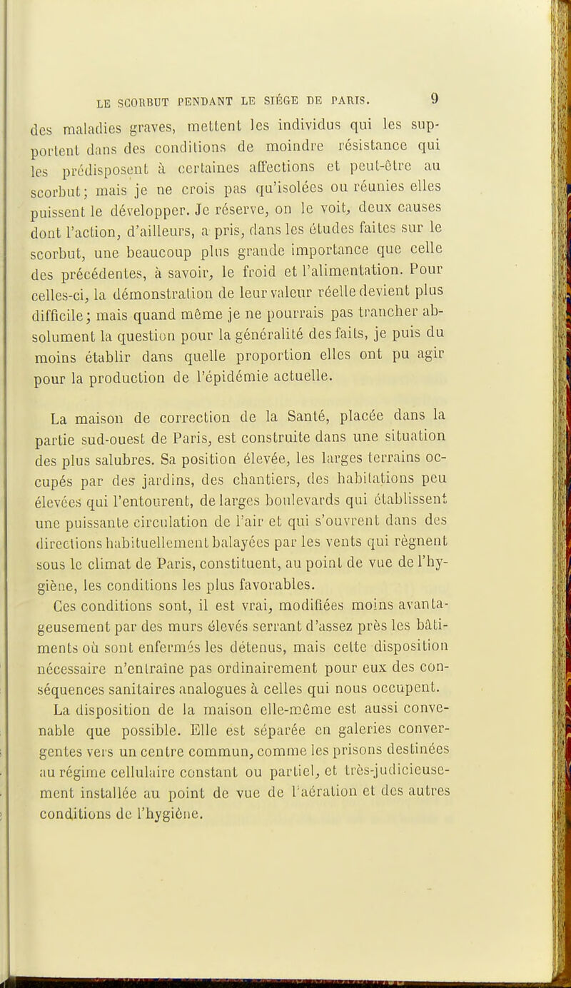 des maladies graves, mettent les individus qui les sup- portent dans des conditions de moindre résistance qui les prédisposent à certaines affections et peut-être au scorbut; mais je ne crois pas qu'isolées ou réunies elles puissent le développer. Je réserve, on le voit, deux causes dont l'action, d'ailleurs, a pris, dans les études faites sur le scorbut, une beaucoup plus grande importance que celle des précédentes, à savoir, le froid et l'alimentation. Pour celles-ci, la démonstration de leur valeur réelle devient plus difficile; mais quand môme je ne pourrais pas trancher ab- solument la question pour la généralité des faits, je puis du moins établir dans quelle proportion elles ont pu agir pour la production de l'épidémie actuelle. La maison de correction de la Santé, placée dans la partie sud-ouest de Paris, est construite dans une situation des plus salubres. Sa position élevée, les larges terrains oc- cupés par des jardins, des chantiers, des habitations peu élevées qui l'entourent, de larges boulevards qui établissent une puissante circulation de l'air et qui s'ouvrent clans des directions habituellement balayées parles vents qui régnent sous le climat de Paris, constituent, au point de vue de l'hy- giène, les conditions les plus favorables. Ces conditions sont, il est vrai, modifiées moins avanta- geusement par des murs élevés serrant d'assez près les bâti- ments où sont enfermés les détenus, mais celte disposition nécessaire n'entraîne pas ordinairement pour eux des con- séquences sanitaires analogues à celles qui nous occupent. La disposition de la maison elle-même est aussi conve- nable que possible. Elle est séparée en galeries conver- gentes vers un centre commun, comme les prisons destinées au régime cellulaire constant ou partiel, et très-judicieuse- ment installée au point de vue de l'aération et des autres conditions de l'hygiène.