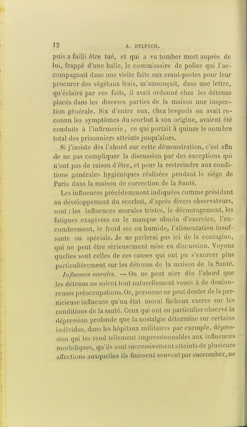 puis a failli être tué, et qui a vu tomber mort auprès de lui, frappé d'une balle, le commissaire de police qui l'ac- compagnait dans une visite faite aux avant-postes pour leur procurer des végétaux frais, m'annonçait, dans une lettre, qu'éclairé par ces faits, il avait ordonné chez les détenus placés dans les diverses parties de la maison une inspec- tion générale. Six d'entre eux, chez lesquels on avait re- connu les symptômes du scorbut à son origine, avaient été conduits à l'infirmerie, ce qui portait à quinze le nombre total des prisonniers atteints jusqu'alors. Si j'insiste dès l'abord sur cette démonstration, c'est afin de ne pas compliquer la discussion par des exceptions qui n'ont pas de raison d'être, et pour la restreindre aux condi- tions générales hygiéniques réalisées pendant le siège de Paris dans la maison de correction de la Santé. Les influences précédemment indiquées comme présidant au développement du scorbut, d'après divers observateurs, sont : les influences morales tristes, le découragement, les fatigues exagérées ou le manque absolu d'exercice, l'en- combrement, le froid sec ou humide, l'alimentation insuf- sante ou spéciale. Je ne parlerai pas ici de la contagion, qui ne peut être sérieusement mise en discussion. Voyons quelles sont celles de ces causes qui ont pu s'exercer plus particulièrement sur les détenus de la maison de la Santé. Influences morales. — On ne peut nier dès l'abord que les détenus ne soient tout naturellement voués à de doulou- reuses préoccupations. Or, personne ne peut douter de la per- nicieuse influence qu'un état moral fâcbeux exerce sur les conditions de la santé. Ceux qui ont en particulier observé la dépression profonde que la nostalgie détermine sur certains individus, dans les hôpitaux militaires par exemple, dépres- sion qui les rend tellement impressionnables aux influences morbiflques, qu'ils sont successivement atteints de plusieurs affections auxquelles ils finissent souvent par succomber, ne