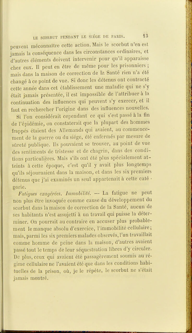 peuvent méconnaître cette action. Mais le scorbut n'en est jamais la conséquence dans les circonstances ordinaires, et d'autres éléments doivent intervenir pour qu'il apparaisse chez eux. Il peut en être de même pour les prisonniers ; mais dans la maison de correction de la Santé rien n'a été changé à ce point de vue. Si donc les détenus ont contracté cette année dans cet établissement une maladie qui ne s'y était jamais présentée, il est impossible de l'attribuer à la continuation des influences qui peuvent s'y exercer, et il faut en rechercher l'origine dans des influences nouvelles. Si l'on considérait cependant ce qui s'est passé à la fin de l'épidémie, on constaterait que la plupart des hommes frappés étaient des Allemands qui avaient, au commence- ment de la guerre ou du siège, été enfermés par mesure de sûreté publique. Ils pouvaient se trouver, au point de vue des sentiments de tristesse et de chagrin, dans des condi- tions particulières. Mais s'ils ont été plus spécialement at- teints à cette époque, c'est qu'il y avait plus longtemps qu'ils séjournaient dans la maison, et dans les six premiers détenus que j'ai examinés un seul appartenait à cette calé ■ gorie. Fatigues exagérées. Immobilité. — La fatigue ne peut non plus être invoquée comme cause du développement du scorbut dans la maison de correction de la Santé, aucun de ses habitants n'est assujetti à un travail qui puisse la déter- miner. On pourrait au contraire en accuser plus probable- ment le manque absolu d'exercice, l'immobilité cellulaire; mais, parmi les six premiers malades observés, l'un travaillait comme homme de peine dans la maison, d'autres avaient passé tout le temps de leur séquestration libres d'y circuler. De plus, ceux qui avaient été passagèrement soumis au ré- gime cellulaire ne l'avaient été que dans les conditions habi- tuelles de la prison, où, je le répète, le scorbut ne s'était jamais montre.