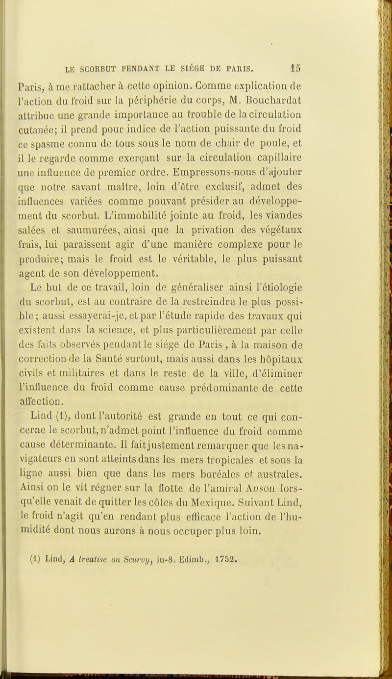 Paris, à me rattacher à cette opinion. Comme explication de l'action du froid sur la périphérie du corps, M. Bouchardat attribue une grande importance au trouble de la circulation cutanée; il prend pour indice de Faction puissante du froid ce spasme connu de tous sous le nom de chair de poule, et il le regarde comme exerçant sur la circulation capillaire une influence de premier ordre. Empressons-nous d'ajouter que notre savant maître, loin d'être exclusif, admet des influences variées comme pouvant présider au développe- ment du scorbut. L'immobilité jointe au froid, les viandes salées et saumurées, ainsi que la privation des végétaux frais, lui paraissent agir d'une manière complexe pour le produire; mais le froid est le véritable, le plus puissant agent de son développement. Le but de ce travail, loin de généraliser ainsi l'étiologie du scorbut, est au contraire de la restreindre le plus possi- ble ; aussi essayerai-je, et par l'étude rapide des travaux qui existent dans la science, et plus particulièrement par celle des faits observés pendant le siège de Paris, à la maison de correction de la Santé surtout, mais aussi dans les hôpitaux civils et militaires et dans le reste de la ville, d'éliminer l'influence du froid comme cause prédominante de cette affection. Lind (1), dont l'autorité est grande en tout ce qui con- cerne le scorbut,n'admet point l'influence du froid comme cause déterminante. Il faitjustement remarquer que les na- vigateurs en sont atteints dans les mers tropicales et sous la ligne aussi bien que dans les mers boréales et australes. Ainsi on le vit régner sur la flotte de l'amiral Apson lors- qu'elle venait de quitter les côtes du Mexique. Suivant Lind, le froid n'agit qu'en rendant plus efficace l'action de l'hu- midité dont nous aurons à nous occuper plus loin. (1) Lind, A treatise on Scurvy, in-8. Edimb., 1752.