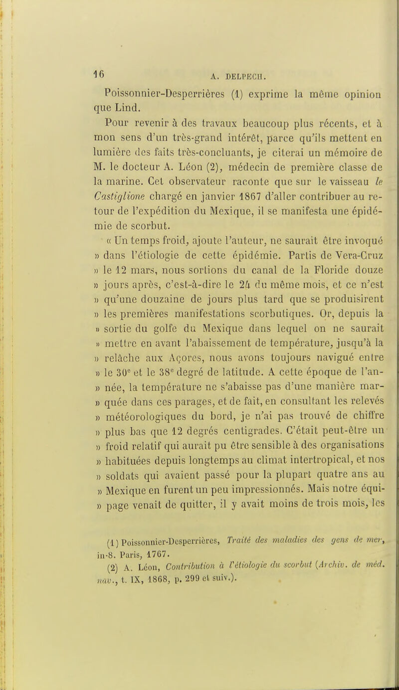 Poissonnier-Desperrières (1) exprime la môme opinion que Lind. Pour revenir à des travaux beaucoup plus récents, et à mon sens d'un très-grand intérêt, parce qu'ils mettent en lumière des faits très-concluants, je citerai un mémoire de M. le docteur A. Léon (2), médecin de première classe de la marine. Cet observateur raconte que sur le vaisseau le Castiglione chargé en janvier 1867 d'aller contribuer au re- tour de l'expédition du Mexique, il se manifesta une épidé- mie de scorbut. « Un temps froid, ajoute l'auteur, ne saurait être invoqué » dans l'étiologie de cette épidémie. Parlis de Vera-Cruz » le 12 mars, nous sortions du canal de la Floride douze » jours après, c'est-à-dire le 2U du même mois, et ce n'est » qu'une douzaine de jours plus tard que se produisirent » les premières manifestations scorbutiques. Or, depuis la » sortie du golfe du Mexique dans lequel on ne saurait » mettre en avant l'abaissement de température, jusqu'à la » relâche aux Açores, nous avons toujours navigué entre » le 30e et le 38e degré de latitude. A cette époque de l'an- » née, la température ne s'abaisse pas d'une manière mar- » quée dans ces parages, et de fait, en consultant les relevés » météorologiques du bord, je n'ai pas trouvé de chiffre » plus bas que 12 degrés centigrades. C'était peut-être un » froid relatif qui aurait pu être sensible à des organisations » habituées depuis longtemps au climat intertropical, et nos » soldats qui avaient passé pour la plupart quatre ans au » Mexique en furent un peu impressionnés. Mais notre équi- » page venait de quitter, il y avait moins de trois mois, les (1 ) Poissonnier-Dcsperricres, Traité des maladies des gens de mer, in-8, Paris, 1767. (2) A. Léon, Contribution à Vètiologie du scorbut {Archiv. de méd. nav., t. IX, 1868, p. 299 cl suiv.).