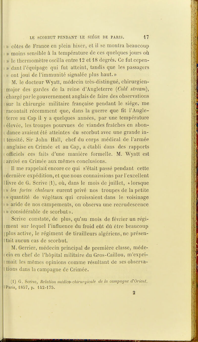 » côtes de France en plein hiver, et il se montra beaucoup » moins sensible à la température de ces quelques jours où » le thermomètre oscilla entre 12 et 18 degrés. Ce futcepen- » dant l'équipage qui fut atteint, tandis que les passagers » ont joui de l'immunité signalée plus haut.» M. le docteur Wyatt, médecin très-distingué, chirurgien- major des gardes de la reine d'Angleterre (Cold stream), < chargé par le gouvernement anglais de faire des observations : sur la chirurgie militaire française pendant le siège, me racontait récemment que, dans la guerre que fit l'Angle- terre au Cap il y a quelques années, par une température i élevée, les troupes pourvues de viandes fraîches en abon- i dance avaient été atteintes du scorbut avec une grande in- tensité. Sir John Hall, chef du corps médical de l'armée anglaise en Crimée et au Cap, a établi dans des rapports officiels ces faits d'une manière formelle. M. Wyatt est arrivé en Crimée aux mêmes conclusions. Il me rappelait encore ce qui s'était passé pendant cette i dernière expédition, et que nous connaissions par l'excellent ; livre de G. Scrive (1), où, dans le mois de juillet, «lorsque » les fortes chaleurs eurent privé nos troupes de la petite i » quantité de végétaux qui croissaient dans le voisinage » aride de nos campements, on observa une recrudescence » considérable de scorbut». Scrive constate, de plus, qu'au mois de février un régi- iment sur lequel l'influence du froid eût dû être beaucoup ;plus active, le régiment de tirailleurs algériens, ne présen- ttait aucun cas de scorbut. M. Gerrier, médecin principal de première classe, méde- i cin en chef de l'hôpital militaire du Gros-Caillou, m'expri- : mait les mômes opinions comme résultant de ses observa- lions dans la campagne de Crimée. (1) G. Scrive, Relation -médico- chirurgicale delà campagne d'Orient. Paris, 1857, p. 142-175. 2