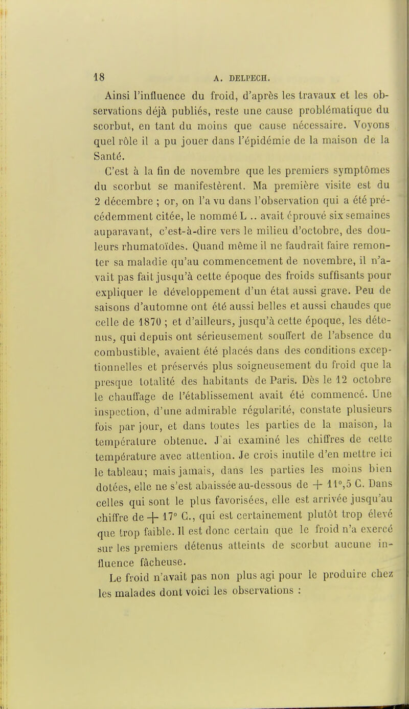 Ainsi l'influence du froid, d'après les travaux et les ob- servations déjà publiés, reste une cause problématique du scorbut, en tant du moins que cause nécessaire. Voyons quel rôle il a pu jouer dans l'épidémie de la maison de la Santé. C'est à la fin de novembre que les premiers symptômes du scorbut se manifestèrent. Ma première visite est du 2 décembre ; or, on l'a vu dans l'observation qui a été pré- cédemment citée, le nommé L .. avait éprouvé six semaines auparavant, c'est-à-dire vers le milieu d'octobre, des dou- leurs rhumatoïdes. Quand même il ne faudrait faire remon- ter sa maladie qu'au commencement de novembre, il n'a- vait pas fait jusqu'à cette époque des froids suffisants pour expliquer le développement d'un état aussi grave. Peu de saisons d'automne ont été aussi belles et aussi chaudes que celle de 1870 ; et d'ailleurs, jusqu'à cette époque, les déte- nus, qui depuis ont sérieusement souffert de l'absence du combustible, avaient été placés dans des conditions excep- tionnelles et préservés plus soigneusement du froid que la presque totalité des habitants de Paris. Dès le 12 octobre le chauffage de l'établissement avait été commencé. Une inspection, d'une admirable régularité, constate plusieurs fois par jour, et dans toutes les parties de la maison, la température obtenue. J'ai examiné les chiffres de cette température avec attention. Je crois inutile d'en mettre ici le tableau; mais jamais, dans les parties les moins bien dotées, elle ne s'est abaissée au-dessous de + 11°,5 C. Dans celles qui sont le plus favorisées, elle est arrivée jusqu'au chiffre de-}- 17° G., qui est certainement plutôt trop élevé que trop faible. Il est donc certain que le froid n'a exercé sur les premiers détenus atteints de scorbut aucune in- fluence fâcheuse. Le froid n'avait pas non plus agi pour le produire chez les malades dont voici les observations :