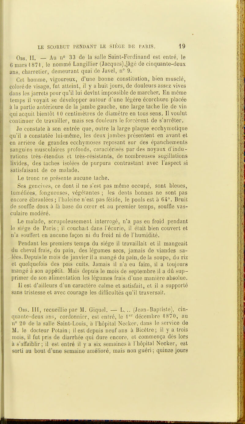 Obs. II. — Au n° 33 de la salle Saint-Ferdinand est entré, le 6 mars 1871, le nommé Langillier (Jacques),[âgé de cinquante-deux ans, charretier, demeurant quai de Javel, np 9. Cet homme, vigoureux, d'une bonne constitution, bien musclé, coloré de visage, fut atteint, il y a huit jours, de douleurs assez vives dans les jarrets pour qu'il lui devînt impossible de marcher. En même temps il voyait se développer autour d'une légère écorchur6 placée à la partie antérieure de la jambe gauche, une large tache lie de vin qui acquit bientôt <l 0 centimètres de diamètre en tous sens. Il voulut continuer de travailler, mais ses douleurs le forcèrent de s'arrêter. Je constate à son entrée que, outre la large plaque ecchymotique qu'il a constatée lui-même, les deux jambes présentent en avant et en arrière de grandes ecchymoses reposant sur des épanchements sanguins musculaires profonds, caractérisés par des noyaux d'indu- rations très-étendus et très-résistants, de nombreuses sugillations livides, des taches isolées de purpura contrastant avec l'aspect si satisfaisant de ce malade. Le tronc ne présente aucune tache. Ses gencives, ce dont il ne s'est pas même occupé, sont bleues, tuméfiées, fongueuses, végétantes ; les dents bonnes ne sont pas encore ébranlées; l'haleine n'est pas fétide, le pouls est à 64°. Bruit de souffle doux à là base du cœur et au premier temps, souffle vas- culaire modéré. Le malade, scrupuleusement interrogé, n'a pas eu froid pendant le siège de Paris ; il couchait dans l'écurie, il était bien couvert et n'a souffert en aucune façon ni du froid ni de l'humidité. Pendant les premiers temps du siège il travaillait et il mangeait du cheval frais, du pain, des légumes secs, jamais de viandes sa- lées. Depuis le mois de janvier il a mangé du pain, de la soupe, du riz et quelquefois des pois cuits. Jamais il n'a eu faim, il a toujours mangé à son appétit. Mais depuis le mois de septembre il a dû sup- primer de son alimentation les légumes frais d'une manière absolue. Il est d'ailleurs d'un caractère calme et satisfait, et il a supporté sans tristesse et avec courage les difficultés qu'il traversait. Obs. III, recueillie par M. Giquel. — L... (Jean-Bapliste), cin- quante-deux ans, cordonnier, est entré, le 1er décembre 1870, au n° 20 de la salle Saint-Louis, à l'hôpital Neckcr, dans le service de M. le docteur Potain; il est depuis neuf ans à Bicêtre; il y a trois mois, il fut pris de diarrhée qui dure encore, et commença dès lors à s'affaiblir; il est, entré il y a six semaines à l'hôpital Necker, est sorti au bout d'une semaine amélioré, mais non guéri ; quinze jours