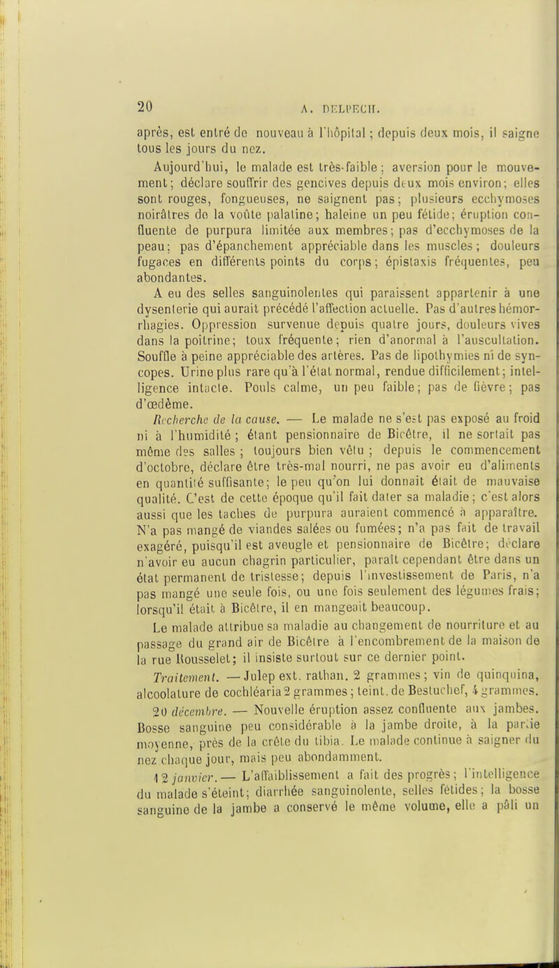 après, est entré do nouveau à l'hôpital ; depuis deux mois, il saigne lous les jours du nez. Aujourd'hui, le malade est très-faible; aversion pour le mouve- ment; déclare souffrir des gencives depuis dtux mois environ; elles sont rouges, fongueuses, ne saignent pas; plusieurs ecchymoses noirâtres de la voûte palatine; haleine un peu fétide; éruption com- Quente de purpura limitée aux membres; pas d'ecchymoses de la peau; pas d'épanchement appréciable dans les muscles ; douleurs fugaces en différents points du corps; épislaxis fréquentes, peu abondantes. A eu des selles sanguinolentes qui paraissent appartenir à une dysenterie qui aurait précédé l'affection actuelle. Pas d'autres hémor- rbagies. Oppression survenue depuis quatre jours, douleurs vives dans la poitrine; toux fréquente; rien d'anormal à l'auscultation. Souffle à peine appréciable des artères. Pas de lipothymies ni de syn- copes. Urine plus rare qu'à l'état normal, rendue difficilement ; intel- ligence intacte. Pouls calme, un peu faible; pas de fièvre; pas d'oedème. Recherche de la cause. — Le malade ne s'est pas exposé au froid ni à l'humidité ; étant pensionnaire de Bicêtre, il ne sortait pas même des salles ; toujours bien vêtu ; depuis le commencement d'octobre, déclare être très-mal nourri, ne pas avoir eu d'aliments en quantité suffisante; le peu qu'on lui donnait était de mauvaise qualité. C'est de cette époque qu'il fait dater sa maladie; c'est alors aussi que les taches de purpura auraient commencé à apparaître. N'a pas mangé de viandes salées ou fumées; n'a pas fait de travail exagéré, puisqu'il est aveugle et pensionnaire de Bicêtre; déclare n'avoir eu aucun chagrin particulier, paraît cependant être dans un état permanent de tristesse; depuis l'investissement de Paris, n'a pas mangé une seule fois, ou une fois seulement des légumes frais; lorsqu'il était à Bicêtre, il en mangeait beaucoup. Le malade attribue sa maladie au changement de nourriture et au passage du grand air de Bicêtre à l'encombrement de la maison de la rue Kousselet; il insiste surtout sur ce dernier point. Traitement. —Julepext. rathan. 2 grammes; vin de quinquina, alcoolature de cochléaria2 grammes ; teint, de Bestuchor, 4grammes. 20 décembre. — Nouvelle éruption assez confluente aux jambes. Bosse sanguine peu considérable à la jambe droite, à la p;ir.ie moyenne, près de la crête du tibia. Le malade continue à saigner du nez chaque jour, mais peu abondamment. 12 janvier.— L'affaiblissement a fait des progrès ; l'intelligence du malade s'éteint; diarrhée sanguinolente, selles fétides; la bosse sanguine de la jambe a conservé le même volume, elle a pâli un