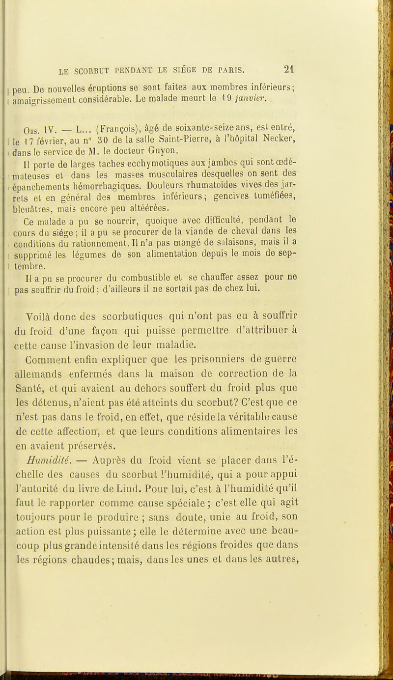 peu. De nouvelles éruptions se sont faites aux membres inférieurs; amaigrissement considérable. Le malade meurt le 19 janvier. qbs iv. — L... (François), âgé de soixante-seize ans, est entré, I le 17 février, au n° 30 de la salle Saint-Pierre, à l'hôpital Necker, i dans le service de M. le docteur Guyon. Il porte de larges taches ecchymotiques aux jambes qui sont œdé- mateuses et dans les masses musculaires desquelles on sent des i épanchements hémorrhagiques. Douleurs rhumatoïdes vives des jar- rets et en général des membres inférieurs; gencives tuméfiées, bleuâtres, mais encore peu altéérées. Ce malade a pu se nourrir, quoique avec difficulté, pendant le cours du siège; il a pu se procurer de la viande de cheval dans les conditions du rationnement. Il n'a pas mangé de salaisons, mais il a supprimé les légumes de son alimentation depuis le mois de sep- tembre. Il a pu se procurer du combustible et se chauffer assez pour ne pas souffrir du froid ; d'ailleurs il ne sortait pas de chez lui. Voilà donc des scorbutiques qui n'ont pas eu à souffrir du froid d'une façon qui puisse permettre d'attribuer à cette cause l'invasion de leur maladie. Comment enfin expliquer que les prisonniers de guerre allemands enfermés dans la maison de correction de la Santé, et qui avaient au dehors souffert du froid plus que les détenus, n'aient pas été atteints du scorbut? C'est que ce n'est pas dans le froid, en effet, que réside la véritable cause de cette affection, et que leurs conditions alimentaires les en avaient préservés. Humidité. — Auprès du froid vient se placer dans l'é- chelle des causes du scorbut l'humidité, qui a pour appui l'autorité du livre deLind. Pour lui, c'est à l'humidité qu'il faut le rapporter comme cause spéciale; c'est elle qui agit toujours pour le produire ; sans doute, unie au froid, son action est plus puissante; elle le détermine avec une beau- coup plus grande intensité dans les régions froides que dans les régions chaudes ; mais, dans les unes et dans les autres,