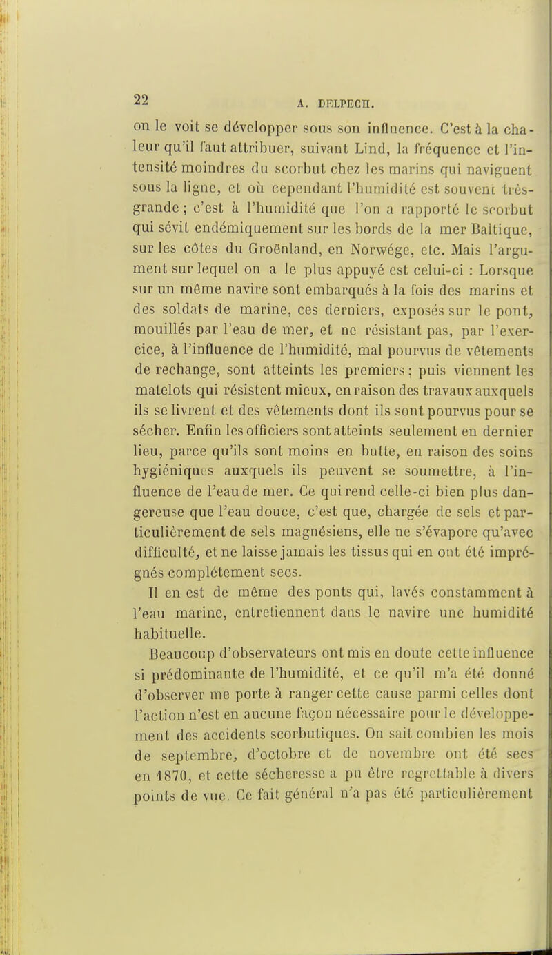 on le voit se développer sous son influence. C'est à la cha- leur qu'il faut attribuer, suivant Lind, la fréquence et l'in- tensité moindres du scorbut chez les marins qui naviguent sous la ligne, et où cependant l'humidité est souvent très- grande ; c'est à l'humidité que l'on a rapporté le scorbut qui sévit endémiquement sur les bords de la mer Baltique, sur les côtes du Groenland, en Norwége, etc. Mais l'argu- ment sur lequel on a le plus appuyé est celui-ci : Lorsque sur un même navire sont embarqués à la fois des marins et des soldats de marine, ces derniers, exposés sur le pont, mouillés par l'eau de mer, et ne résistant pas, par l'exer- cice, à l'influence de l'humidité, mal pourvus de vêtements de rechange, sont atteints les premiers ; puis viennent les matelots qui résistent mieux, en raison des travaux auxquels ils se livrent et des vêtements dont ils sont pourvus pour se sécher. Enfin les officiers sont atteints seulement en dernier lieu, parce qu'ils sont moins en butte, en raison des soins hygiéniques auxquels ils peuvent se soumettre, à l'in- fluence de l'eau de mer. Ce qui rend celle-ci bien plus dan- gereuse que l'eau douce, c'est que, chargée de sels et par- ticulièrement de sels magnésiens, elle ne s'évapore qu'avec difficulté, et ne laisse jamais les tissus qui en ont été impré- gnés complètement secs. Il en est de môme des ponts qui, lavés constamment à l'eau marine, entretiennent dans le navire une humidité habituelle. Beaucoup d'observateurs ont mis en doute cette influence si prédominante de l'humidité, et ce qu'il m'a été donné d'observer me porte à ranger cette cause parmi celles dont l'action n'est en aucune façon nécessaire pour le développe- ment des accidents scorbutiques. On sait combien les mois de septembre, d'octobre et de novembre ont été secs en 1870, et celte sécheresse a pu être regrettable à divers points de vue. Ce fait général n'a pas été particulièrement