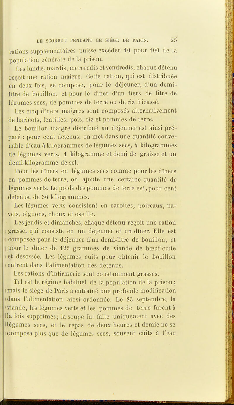 rations supplémentaires puisse excéder 10 pour 100 de la population générale de la prison. Les lundis, mardis, mercredis et vendredis, chaque détenu reçoit une ration maigre. Celte ration, qui est distribuée en deux fois, se compose, pour le déjeuner, d'un demi- litre de bouillon, et pour le dîner d'un tiers de litre de légumes sees, de pommes de terre ou de riz fricassé. Les cinq dîners maigres sont composés alternativement de haricots, lentilles, pois, riz et pommes de terre. Le bouillon maigre distribué au déjeuner est ainsi pré- paré : pour cent détenus, on met dans une quantité conve- nable d'eau h kilogrammes de légumes secs, h kilogrammes de légumes verts, 1 kilogramme et demi de graisse et un demi-kilogramme de sel. Pour les dîners en légumes secs comme pour les dîners en pommes de terre, on ajoute une certaine quantité de légumes verts. Le poids des pommes de terre est,pour cent détenus, de 36 kilogrammes. Les légumes verts consistent en carottes, poireaux, na- vets, oignons, choux et oseille. Les jeudis et dimanebes, chaque détenu reçoit une ration . grasse, qui consiste en un déjeuner et un dîner. Elle est composée pour le déjeuner d'un demi-litre de bouillon, et ] pour le dîner de 125 grammes de viande de bœuf cuite i et désossée. Les légumes cuits pour obtenir le bouillon i entrent dans l'alimentation des détenus. Les rations d'infirmerie sont constamment grasses. Tel est le régime habituel de la population de la prison ; imais le siège de Paris a entraîné une profonde modification 'dans l'alimentation ainsi ordonnée. Le 23 septembre, la 'viande, les légumes verts et les pommes de terre furent à lia fois supprimés; la soupe fut faite uniquement avec des llégumes secs, et le repas de deux heures et demie ne se • composa plus que de légumes secs, souvent cuits à l'eau