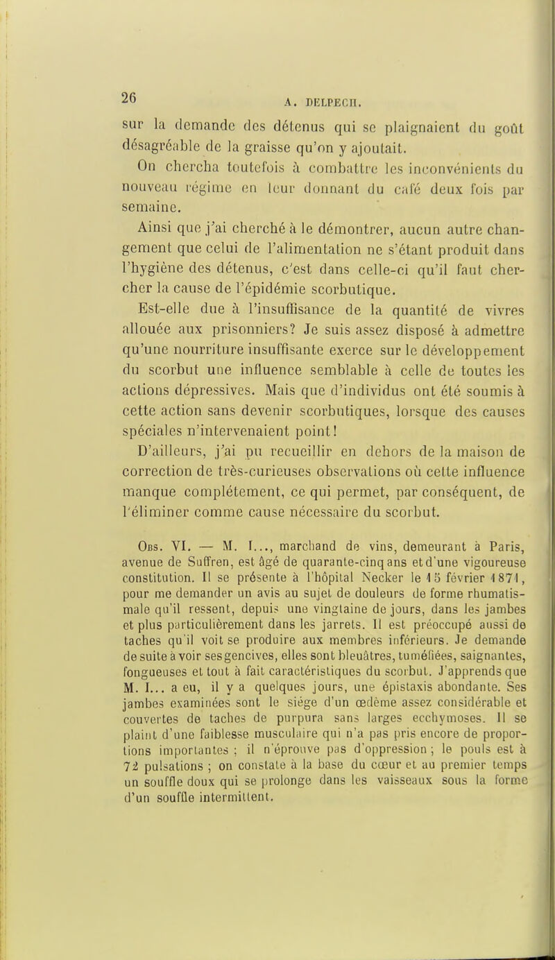 sur la demande des détenus qui se plaignaient du goût désagréable de la graisse qu'on y ajoutait. On chercha toutefois à combattre les inconvénients du nouveau régime en leur donnant du cale deux fois par semaine. Ainsi que j'ai cherché à le démontrer, aucun autre chan- gement que celui de l'alimentation ne s'étant produit dans l'hygiène des détenus, c'est dans celle-ci qu'il faut cher- cher la cause de l'épidémie scorbutique. Est-elle due à l'insuffisance de la quantité de vivres allouée aux prisonniers? Je suis assez disposé à admettre qu'une nourriture insuffisante exerce sur le développement du scorbut une influence semblable à celle de toutes les actions dépressives. Mais que d'individus ont été soumis à cette action sans devenir scorbutiques, lorsque des causes spéciales n'intervenaient point! D'ailleurs, j'ai pu recueillir en dehors de la maison de correction de très-curieuses observations où cette influence manque complètement, ce qui permet, par conséquent, de l'éliminer comme cause nécessaire du scorbut. Obs. VI. — M. I..., marchand de vins, demeurant à Paris, avenue de Suffren, est âgé de quarante-cinq ans etd'une vigoureuse constitution. Il se présente à l'hôpilal Necker le 15 février 1871, pour me demander un avis au sujet de douleurs de forme rhumatis- male qu'il ressent, depuis une vingtaine de jours, dans les jambes et plus particulièrement dans les jarrets. Il est préoccupé aussi de taches qu'il voit se produire aux membres inférieurs. Je demande de suite à voir sesgencives, elles sont bleuâtres, tuméfiées, saignantes, fongueuses et tout à fait caractéristiques du scorbut. J'apprends que M. I... a eu, il y a quelques jours, une épistaxis abondante. Ses jambes examinées sont le siège d'un œdème assez considérable et couvertes de taches de purpura sans larges ecchymoses. 11 se plaint d'une faiblesse musculaire qui n'a pas pris encore de propor- tions importantes ; il n'éprouve pas d'oppression ; le pouls est à 72 pulsations ; on constate à la base du cœur et au premier temps un souffle doux qui se prolonge dans les vaisseaux sous la forme d'un souffle intermittent.