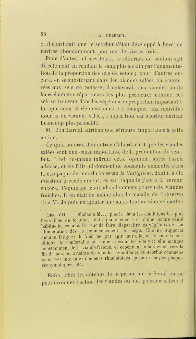 et il constatait que le scorbut s'était développé à bord de navires abondamment pourvus de vivres frais. Pour d'autres observateurs, le chlorure de sodium agit directement en rendant le sang plus alcalin par l'augmenta- tion de la proportion des sels de soude; pour d'autres en- core, en se substituant dans les viandes salées ou saumu- rées aux sels de potasse, il enlèverait aux viandes un de leurs éléments réparateurs les plus précieux; comme ces sels se trouvent dans les végétaux en proportion importante, lorsque ceux-ci viennent encore à manquer aux individus nourris de viandes salées, l'apparition du scorbut devient beaucoup plus probable. M. Bouchardat attribue une sérieuse importance à cette action. Ce qu'il faudrait démontrer d'abord, c'est que les viandes salées sont une cause importante de la production du scor- but. Lind lui-même infirme cette opinion, après l'avoir admise, et les faits lui donnent de constants démentis. Dans la campagne de mer du vaisseau le Castiglione, dont il a été question précédemment, et sur laquelle j'aurai à revenir encore, l'équipage était abondamment pourvu de viandes fraîches. Il en était de môme chez le malade de l'observa- tion VI. Je puis en ajouter une autre tout aussi concluante : Obs. VII. — Madame M..., placée dans les conditions les plus favorables de fortune, toute jeune encore et d'une bonne santé habituelle, commit l'erreur de faire disparaître les végétaux de son alimentation dès le commencement du siège. Elle ne supporta aucune fatigue; le froid ne put agir sur elle, en raison des con- ditions de confortable au milieu desquelles elle vit; elle mangea constamment de la viande fraîche, el cependant je la voyais, vers la fin de janvier, atteinte de tous les symptômes du scorbut commen- çant avec intensité; douleurs rhumaloïdes, purpura, larges plaques ecchymotiqu.es, etc. Enfin, chez les détenus de la prison de la Santé on ne peut invoquer l'action des viandes ou des poissons salés : il