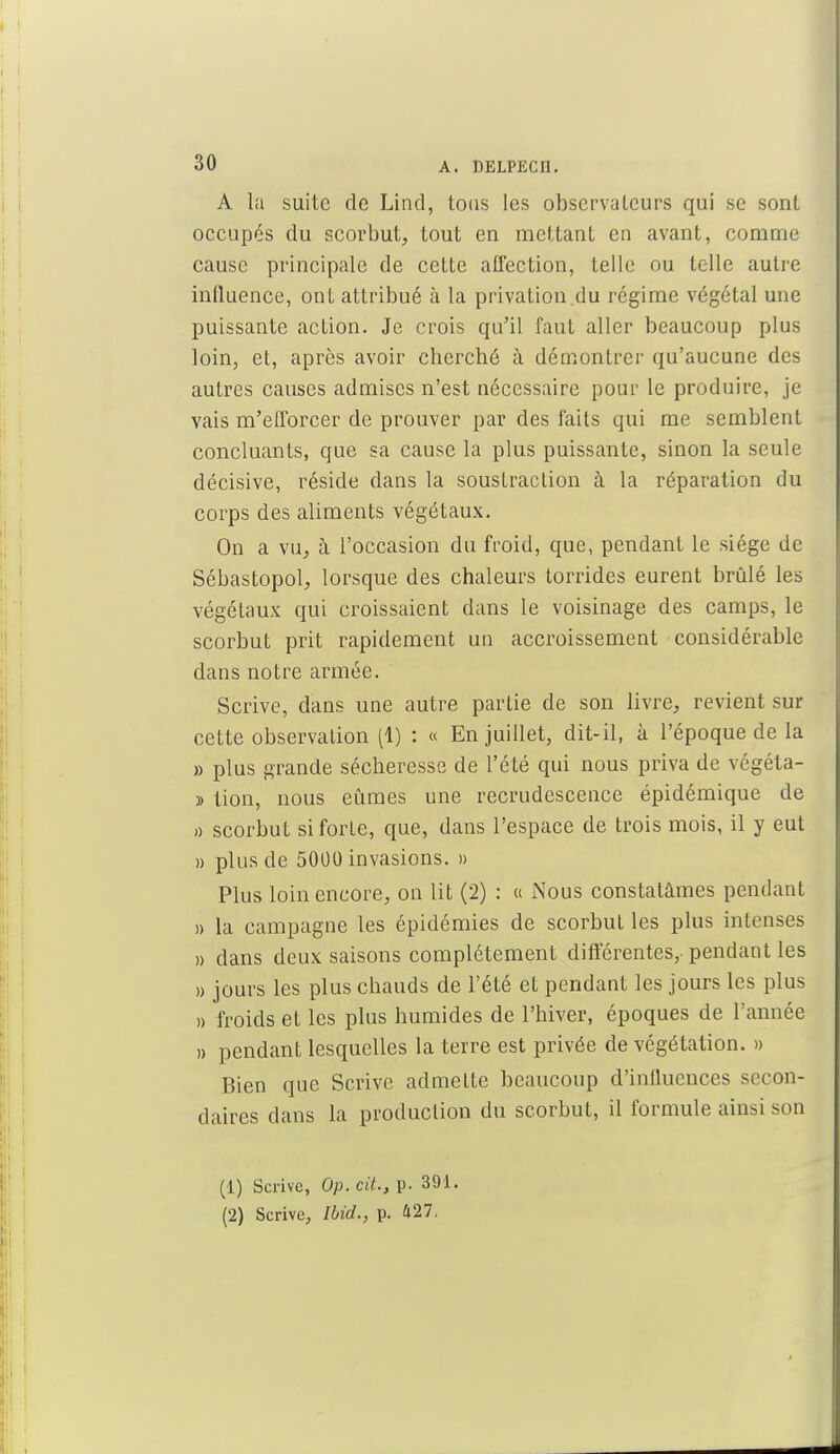 A la suite de Lind, tous les observateurs qui se sont occupés du scorbut, tout en mettant en avant, comme cause principale de cette affection, telle ou telle autre intluence, ont attribué à la privation du régime végétal une puissante action. Je crois qu'il faut aller beaucoup plus loin, et, après avoir cherché à démontrer qu'aucune des autres causes admises n'est nécessaire pour le produire, je vais m'efforcer de prouver par des faits qui me semblent concluants, que sa cause la plus puissante, sinon la seule décisive, réside dans la soustraction à la réparation du corps des aliments végétaux. On a vu, à l'occasion du froid, que, pendant le siège de Sébastopol, lorsque des chaleurs torrides eurent brûlé les végétaux qui croissaient dans le voisinage des camps, le scorbut prit rapidement un accroissement considérable dans notre armée. Scrive, dans une autre partie de son livre, revient sur cette observation (1) : « En juillet, dit-il, à l'époque de la » plus grande sécheresse de l'été qui nous priva de végéta- » tion, nous eûmes une recrudescence épidémique de » scorbut si forte, que, dans l'espace de trois mois, il y eut » plus de 5000 invasions. » Plus loin encore, on lit (2) : « Nous constatâmes pendant » la campagne les épidémies de scorbut les plus intenses » dans deux saisons complètement différentes, pendant les » jours les plus chauds de l'été et pendant les jours les plus » froids et les plus humides de l'hiver, époques de l'année » pendant lesquelles la terre est privée de végétation. » Bien que Scrive admette beaucoup d'influences secon- daires dans la production du scorbut, il formule ainsi son (1) Scrive, Op. cit., p. 391. (2) Scrive, Ibid., p. 427.