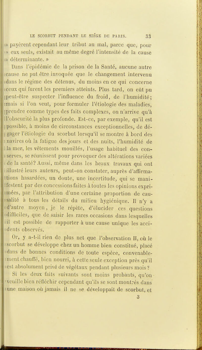 )> payèrent cependant leur tribut au mal, parce que, pour » eux seuls, existait au même degré l'intensité de la cause » déterminante. » Dans l'épidémie de la prison de la Santé, aucune autre IGause ne put être invoquée que le changement intervenu idans le régime des détenus, du moins en ce qui concerne iccux qui furent les premiers atteints. Plus tard, on eût pu [peut-être suspecter l'influence du froid, de l'humidité; imais si l'on veut, pour formuler l'étiologie des maladies, •prendre comme types des faits complexes, on n'arrive qu'à ! l'obscurité la plus profonde. Est-ce, par exemple, qu'il est ; possible, à moins de circonstances exceptionnelles, de dé- . gager l'étiologie du scorbut lorsqu'il se montre à bord des navires où la fatigue des jours et des nuits, l'humidité de Ja mer, les vêtements mouillés, l'usage habituel des con- serves, se réunissent pour provoquer des altérations variées de la santé? Aussi, même dans les beaux travaux qui ont : illustré leurs auteurs, peut-on constater, auprès d'affirma- ttions hasardées, un doute, une incertitude, qui se mani- ïfestent par des concessions faites à toutes les opinions expri- imées, par l'attribution d'une certaine proportion de cau- salité à tous les détails du milieu hygiénique. Il n'y a (d'autre moyen, je le répète, d'élucider ces questions (difficiles, que de saisir les rares occasions dans lesquelles ;il est possible de rapporter à une cause unique les acci- ( dents observés. Or, y a-t-il rien de plus net que l'observation II, où le ; scorbut se développe chez un homme bien constitué, placé <dans de bonnes conditions de toute espèce, convenable- ment chauffé, bien nourri, à cette seule exception près qu'il est absolument privé de végétaux pendant plusieurs mois? Si les deux faits suivants sont moins probants, qu'on -veuille bien réfléchir cependant qu'ils se sont montrés dans urne maison où jamais il ne se développait de scorbut, et 3