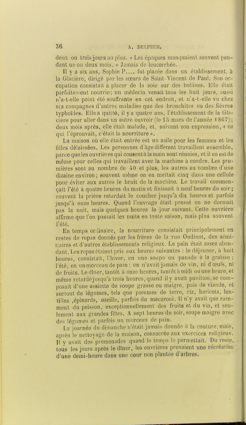 deux ou trois jours au plus. « Les époques manquaient souvent pen- dant un ou deux mois. » Jamais de leucorrhée. Il y a six ans, Sophie P fut placée dans un établissement, à la Glacière, dirigé par les sœurs de Saint-Vincent de Paul. Son oc- cupation consistait à placer de hi soie sur des bobines. Elle élait parfaitement nourrie; un médecin venait tous les huit jours, aussi n'a-t-elle point été soutirante en cet endroit, et n'a-t-elle vu chez ses compagnes d'autres maladies que des bronchites ou des fièvres typhoïdes. Elle a quitté, il y a quatre ans, l'établissement de la Gla- cière pour aller dans un autre ouvroir (le 15 mars de l'année I 8G7); deux mois après, elle était malade, et, suivant son expression, a ce qui l'éprouvait, c'était la nourriture ». La maison où elle était entrée est un asile pour les femmes et les filles délaissées. Les personnes d'âge différent travaillent ensemble, parce que les ouvrières qui cousentàlamain sont réunies, et il en est de môme pour celles qui travaillent avec la machine à coudre. Les pre- mières sont au nombre de 40 et plus, les autres au nombre d'une dizaine environ ; souvent même on en mettait cinq dans une cellule pour éviter aux autres le bruit de la machine. Le travail commen- çait l'été à quatre heures du matin et finissait à neuf heures du soir; souvent la prière retardait le coucher jusqu'à dix heures et parfois jusqu'à onze heures. Quand l'ouvrage était pressé on ne dormait pas la nuit, mais quelques heures le jour suivant. Cette ouvrière affirme que l'on passait les nuits en toute saison, mais plus souvent l'été. En temps orJinaire, la nourriture consistait principalement en restes de repas donnés par les frères de la rue Oudinot, des sémi- naires et d'autres établissements religieux. Le pain était assez abon- dant. Les repas étaient pris aux heures suivantes : le déjeuner, à huit heures, consistait, l'hiver, en une soupe ou panade a la graisse ; l'été, en un morceau de pain ; on n'avait jamais de vin, ni d'oeufs, ni de fruits. Le dîner, tantôt à onze heures, tantôt à midi ou une heure, et même retardéjusqu'à trois heures, quand il y avait punition, se com- posait d'une assiette de soupe grasse ou maigre, puis de viande, et surtout de légumes, tels que pommes de terre, riz, haricots, len- tilles ,épinards, oseille, parfois du macaroni. 11 n'y avait que rare- ment du poisson, exceptionnellement des fruits et du vin, et seu- lement aux grandes fêtes. A sept heures du soir, soupe maigre avec des légumes et parfois un morceau de pain. La journée du dimanche n'était jamais donnée à la coulure, mais, après le nettoyage de la maison, consacrée aux exercices religieux. Il y avait des promenades quand le temps le permettait. Du reste, tous les jours après le dîner, les ouvrières prenaient une récréation d'une demi-heure dans une cour non plantée d'arbres.