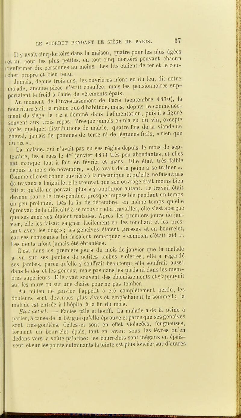 Il y avait cinq dortoirs dans la maison, quatre pour les plus âgées (et un pour les plus petites, en tout cinq dortoirs pouvant chacun .renfermer dix personnes au moins. Les lits étaient de fer et le cou- cher propre et bien tenu. Jamais depuis trois ans, les ouvrières n ont eu du feu, dit notre : malade, aucune pièce n'était chauffée, mais les pensionnaires sup- portaient le froid à l'aide de vêlements épais. Au moment de l'investissement de Paris (septembre 4 870), la •nourriture était la même que d'habitude, mais, depuis le commence- ment du siège, le riz a dominé dans l'alimentation, puis il a figure souvent aux° trois repas. Presque jamais on n'a eu du vin, excepté après quelques distributions de mairie, quatre fois de la viande de cheval, jamais de pommes de terre ni de légumes frais, « rien que du riz ». . La malade, qui n'avait pas eu ses règles depuis le mois de sep- tembre, les a eues le 1er janvier 1871 très-peu abondantes, et elles ont manqué tout à fait en février et mars. Elle était très-faible depuis le mois de novembre, « elle avait de la peine à se traîner ». Comme elle est bonne ouvrière à lamécanique et qu'elle ne faisait pas de travaux à l'aiguille, elle trouvait que son ouvrage était moins bien fait et qu'elle ne pouvait plus s'y appliquer autant. Le travail était devenu pour elle très-pénible, presque impossible pendant un temps un peu prolongé. Dès la fin de décembre, en même temps qu'elle éprouvait de la difficulté à se mouvoir et à travailler, elle s'est aperçue que ses gencives étaient malades. Après les premiers jours de jan- vier, elle les faisait saigner facilement en les touchant et les pres- sant avec les doigts; les gencives étaient grosses et en bourrelet, car ses compagnes lui faisaient remarquer « combien c'était laid ». Les dents n'ont jamais été ébranlées. C'est dans les premiers jours du mois de janvier que la malade a vu sur ses jambes de petites taches violettes; elle a regardé ses jambes, parce qu'elle y souffrait beaucoup; elle souffrait aussi dans le dos et les genoux, mais pas dans les pieds ni dans les mem- bres supérieurs. Elle avait souvent des éblouissemenls et s'appuyait sur les murs ou sur une chaise pour ne pas tomber. Au milieu de janvier l'appétit a été complètement perdu, les douleurs sont devenues plus vives et empêchaient le sommeil; la malade est entrée à l'hôpital à la fin du mois. État actuel. — Faciès pale et bouffi. La malade a de la peine à parler, à cause de la fatigue qu'elle éprouve et parce que ses gencives sont très-gonflées. Celles-ci sont en effet violacées, fongueuses, formant un bourrelet épais, tant en avant sous les lèvres qu'en dedans vers la voûte palatine; les bourrelets sont inégaux encais- seur et sur les points culminants la teinte est plus foncée; sur d'autres