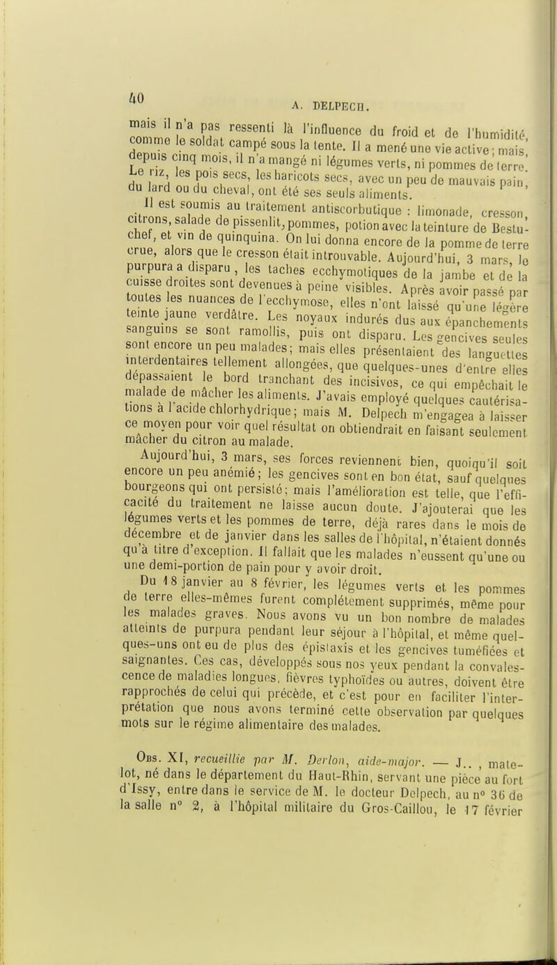 ^° A. DELPECI], mais ,] j, a p regsenU ,à ,.influence du froid rhumidil. comme le sold; t - ^ ,a ^ [{ ^ ^ ^ depu s nq mois, ,1 n a mangé ni légumes verts, ni pommes de terre' rin l«rH n f01',8'08,' lGS ha,'iCOlS SGCS' avec un Peu de ™vuis pain, du lard ou du cheval, ont été ses seuls aliments. II est soumis au traitement antiscorbulique : limonade, cresson citrons salade de pissenlit, pommes, potion avec la teinture de BeSûl chef, et vin de quinquina. On lui donna encore de la pomme de terre crue, alors que le cresson était introuvable. Aujourd'hui, 3 mars, 10 purpura a disparu , les taches ecchymotiques de la jambe et dé a cuisse droites sont devenues à peine\isibfi». Après vo r passe n r toutes les nuances de l'ecchymose, elles n'ont laissé qu une ^ère teinte jaune verdâtre. Les noyaux indurés dus aux épanchements sanguins se sont ramollis, puis ont disparu. Les ge cives s u' sont encore un peu malades; mais elles présentaient^des langueUe interdentaires te lement allongées, que quelques-unes d'entre elle dépassaient e bord tranchant des incisives, ce qui empêchait e malade de mâcher les aliments. J'avais employé quelques cautérisa t.ons a 1 ac.de chlorhydrique ; mais M. Delpech m'engagea à laisser ce moyen pour voir quel résultat or. obtiendrait en faisant seulement mâcher du citron au malade. Aujourd'hui, 3 mars, ses forces reviennent bien, quoiqu'il soit encore un peu anémié; les gencives sont en bon état, sauf quelques bourgeons qui ont persisté; mais l'amélioration est telle, que l'effi- cacité du traitement ne laisse aucun doute. J'ajouterai que les légumes verts et les pommes de terre, déjà rares dans le mois de décembre et de janvier dans les salles de l'hôpital, n'étaient donnés qu a titre d exception. Il fallait que les malades n'eussent qu'une ou une demi-portion de pain pour y avoir droit. Du 18 janvier au 8 février, les légumes verts et les pommes de terre elles-mêmes furent complètement supprimés, même pour les malades graves. Nous avons vu un bon nombre de malades atteints de purpura pendant leur séjour à l'hôpital, et même quel- ques-uns ont eu de plus des épislaxis et les gencives tuméfiées et saignantes. Ces cas, développés sous nos yeux pendant la convales- cence de maladies longues, fièvres typhoïdes ou autres, doivent être rapproches de celui qui précède, et c'est pour en faciliter l'inter- prétation que nous avons terminé cette observation par quelques mots sur le régime alimentaire des malades. Obs. XI, recueillie par M. Derlon, aide-major. — J.. , mate- lot, né dans le département du Haut-Rhin, servant une pièce au fort d'Issy, entre dans le service de M. le docteur Delpech, au n° 36 de