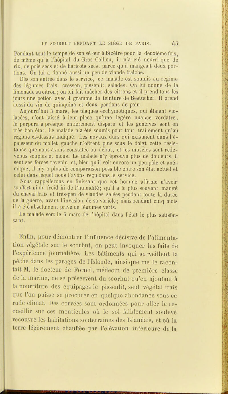 I LE SCOBBUT PENDANT LE SIÈGE DE PARIS. Z|3 Pendant tout le temps de son sé our àBicêlre pour la deuxième fois, de même qu'à l'hôpital du Gros-Caillou, il n'a élé nourri que de riz, de pois secs et de haricots secs, parce qu'il mangeait deux por- tions. On lui a donné aussi un peu de viande fraîche. Dès son entrée dans le service, ce malade est soumis au régime des légumes frais, cresson, pissenlit, salades. On lui donne de la limonade au citron ; on lui fait mâcher des citrons et il prend tous les jours une potion avec 4 gramme de teinture de Bestuchef. 11 prend aussi du vin de quinquina et deux portions de pain. Aujourd'hui 3 mars, les plaques ecchymotiques, qui étaient vio- lacées, n'ont laissé à leur place qu'une légère nuance verdâtre, le purpura a presque entièrement disparu et les gencives sont en très-bon état. Le malade n'a été soumis pour tout traitement qu'au régime ci-dessus indiqué. Les noyaux durs qui existaient dans l'é- paisseur du mollet gauche n'offrent plus sous le doigt cette résis- tance que nous avons constatée au début, et les muscles sont rede- venus souples et mous. Le malade n'y éprouve plus de douleurs, il sent ses forces revenir, et, bien qu'il soit encore un peu pâle et ané- mique, il n'y a plus de comparaison possible entre son état actuel et celui dans lequel nous l'avons reçu dans le service. Nous rappellerons en finissant que cet homme affirme n'avoir souffert ni du froid ni de l'humidité; qu'il a le plus souvent mangé du cheval frais et très-peu de viandes salées pendant toute la durée de la guerre, avant l'invasion de sa variole; mais pendant cinq mois il a été absolument privé de légumes verts. Le malade sort le 6 mars de l'hôpital dans l'état le plus satisfai- sant. Enfin, pour démontrer l'influence décisive de l'alimenta- tion végétale sur le scorbut, on peut invoquer les faits de l'expérience journalière. Les bâtiments qui surveillent la pêche dans les parages de l'Islande, ainsi que me le racon- tait M. le docteur de Fornel, médecin de première classe de la marine, ne se préservent du scorbut qu'en ajoutant à la nourriture des équipages le pissenlit, seul végétal frais que l'on puisse se procurer en quelque abondance sous ce rude climat. Des corvées sont ordonnées pour aller le re- cueillir sur ces monticules où le sol faiblement soulevé recouvre les habitations souterraines des Islandais, et où la terre légèrement chauffée par l'élévation intérieure de la