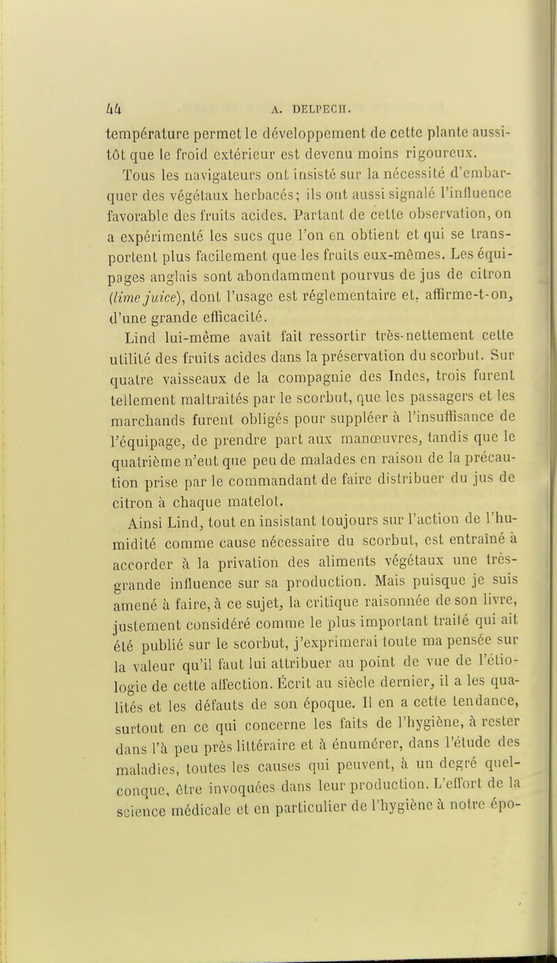 température permet le développement de cette plante aussi- tôt que le froid extérieur est devenu moins rigoureux. Tous les navigateurs ont insisté sur la nécessité d'embar- quer des végétaux herbacés; ils ont aussi signalé l'influence favorable des fruits acides. Partant de cette observation, on a expérimenté les sucs que l'on en obtient et qui se trans- portent plus facilement que les fruits eux-mêmes. Les équi- pages anglais sont abondamment pourvus de jus de citron (limejuicë), dont l'usage est réglementaire et. affirme-t-on, d'une grande efficacité. Lind lui-même avait fait ressortir très-nettement celte utilité des fruits acides dans la préservation du scorbut. Sur quatre vaisseaux de la compagnie des Indes, trois furent tellement maltraités par le scorbut, que les passagers et les marchands furent obligés pour suppléer à l'insuffisance de l'équipage, de prendre part aux manœuvres, tandis que le quatrième n'eut que peu de malades en raison de la précau- tion prise par le commandant de faire distribuer du jus de citron à chaque matelot. Ainsi Lind, tout en insistant toujours sur l'action de l'hu- midité comme cause nécessaire du scorbut, est entraîné à accorder à la privation des aliments végétaux une très- grande influence sur sa production. Mais puisque je suis amené a faire, à ce sujet, la critique raisonnée de son livre, justement considéré comme le plus important traité qui ait été publié sur le scorbut, j'exprimerai toute ma pensée sur la valeur qu'il faut lui attribuer au point de vue de l'élio- logie de cette affection. Écrit au siècle dernier, il a les qua- lités et les défauts de son époque. 11 en a cette tendance, surtout en ce qui concerne les faits de l'hygiène, à rester dans l'à peu près littéraire et à énumérer, dans l'élude des maladies, toutes les causes qui peuvent, à un degré quel- conque, être invoquées dans leur production. L'effort de la science médicale et en particulier de l'hygiène à notre épo-