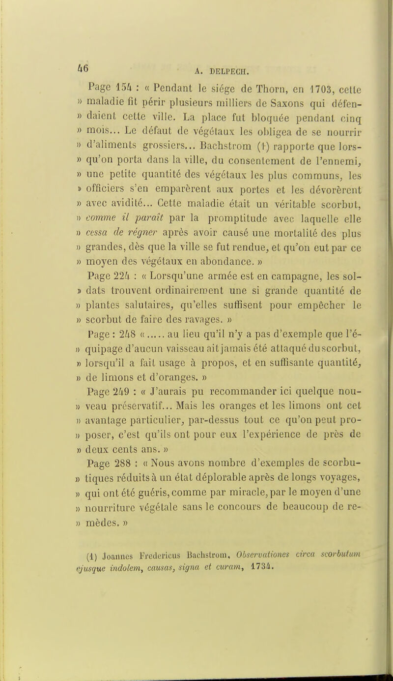 Page 15^ : « Pendant le siège de Thorn, en 1703, celle » maladie fit périr plusieurs milliers de Saxons qui défen- » daient celte ville. La place fut bloquée pendant cinq » mois... Le défaut de végétaux les obligea de se nourrir » d'aliments grossiers... Bachstrom (I) rapporte que lors- » qu'on porta dans la ville, du consentement de l'ennemi, » une petite quantité des végétaux les plus communs, les » officiers s'en emparèrent aux portes et les dévorèrent » avec avidité... Cette maladie était un véritable scorbut, » comme il paraît par la promptitude avec laquelle elle » cessa de régner après avoir causé une mortalité des plus » grandes, dès que la ville se fut rendue, et qu'on eut par ce » moyen des végétaux en abondance. » Page 224 : « Lorsqu'une armée est en campagne, les sol- » dats trouvent ordinairement une si grande quantité de » plantes salutaires, qu'elles suffisent pour empêcher le » scorbut de faire des ravages. » Page : 248 « au lieu qu'il n'y a pas d'exemple que l'é- » quipage d'aucun vaisseau ait jamais été attaqué du scorbut, » lorsqu'il a fait usage à propos, et en suffisante quantité, » de limons et d'oranges. » Page 249 : « J'aurais pu recommander ici quelque nou- » veau préservatif... Mais les oranges et les limons ont cet » avantage particulier, par-dessus tout ce qu'on peut pro- » poser, c'est qu'ils ont pour eux l'expérience de près de » deux cents ans. » Page 288 : « Nous avons nombre d'exemples de scorbu- » tiques réduits à un état déplorable après de longs voyages, » qui ont été guéris, comme par miracle, par le moyen d'une » nourriture végétale sans le concours de beaucoup de re- » mèdes. » (1) Joannes Fredurieus Bachstrom, Observationes circa scorbutu.m ejusque indolem, causas, signa et curam, 1734.