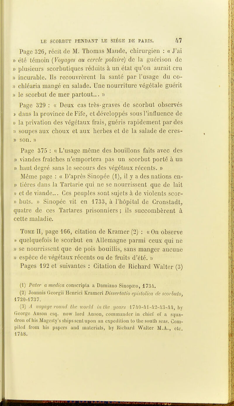 Page 326, récit de M. Thomas Mande, chirurgien : « J'ai » été témoin {Voyages au cercle polaire) de la guérison de » plusieurs scorbutiques réduits à un état qu'on aurait cru » incurable. Ils recouvrèrent la santé par l'usage du co- » chléaria mangé en salade. Une nourriture végétale guérit >• le scorbut de mer partout... » Page 329 : <c Deux cas très-graves de scorbut observés » dans la province de Fife, et développés sous l'influence de » la privation des végétaux frais, guéris rapidement par des » soupes aux choux et aux herbes et de la salade de cres- » son. » Page 375 : « L'usage même des bouillons faits avec des » viandes fraîches n'emportera pas un scorbut porté à un » haut degré sans le secours des végétaux récents. » Même page : « D'après Sinopée (1), il y a des nations en- » tières clans la Tartarie qui ne se nourrissent que de lait » et de viande... Ces peuples sont sujets à de violents scor- » buts. » Sinopée vit en 1733, à l'hôpital de Cronstadt, quatre de ces ïartares prisonniers ; ils succombèrent à cette maladie. Tome II, page 166, citation de Kramer (2) : « On observe » quelquefois le scorbut en Allemagne parmi ceux qui ne » se nourrissent que de pois bouillis, sans manger aucune » espèce de végétaux récents ou de fruits d'été. » Pages 192 et suivantes : Citation de Richard Walter (3) (1) Pater a medica conscripta a Damiano Sinopseo, 173/1. (2) Joannis Georgii Hcnrici Krameri Dissertatio epislolica de scorbuto, 1720-1737. (3) A voyage round the world inthe ycars 1740-/11-42-43-44, by George Anson esq. now lord Anson, commander in cbief of a squa- dron oi'his Magesty.'s sbipssentupon an expédition lo tbe south scas. Com- piled from bis papers and inaterials, by Richard Walter M.A., etc. 1748.