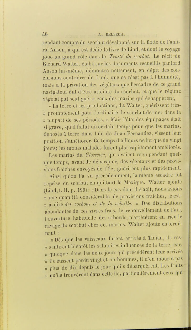 rendant comple du scorbut développé sur la flotte de l'ami- ral Anson, à qui est dédié le livre de Lind, et dont le voyage joue un grand rôle dans le Traité du scorbut. Le récit de Richard Waller, établi sur les documents recueillis par lord Anson lui-même, démontre nettement, en dépit des con- clusions contraires de Lind, que ce n'est pas à l'humidité, mais à la privation des végétaux que l'escadre de ce grand navigateur dut d'être atteinte du scorbut, et que le régime végétal put seul guérir ceux des marins qui échappèrent, a La terre et ses productions, dit Walter, guérissent très- » promptement pour l'ordinaire le scorbut de mer dans la » plupart de ses périodes. » Mais l'état des équipages était si grave, qu'il fallut un certain temps pour que les marins, déposés à terre dans l'île de Juan Fernandez, vissent leur position s'améliorer. Ce temps d ailleurs ne fut que de vingt jours; les moins malades furent plus rapidement améliorés. Les marins du Glocester, qui avaient reçu pendant quel- que temps, avant de débarquer, des végétaux et des provi- sions fraîches envoyés de l'île, guérirent plus rapidement, Ainsi qu'on l'a vu précédemment, la môme escadre fut reprise du scorbut en quittant le Mexique. Walter ajoute (Lind,t. 11, p. 199) : «Dans le cas dont il s'agit, nous avions » une quantité considérable de provisions fraîches, c'est- » à-dire des cochons et de la volaille. » Des distributions abondantes de ces vivres frais, le renouvellement de l'air, t'ouverture habituelle des sabords, n'arrêtèrent en rien le ravage du scorbut chez ces marins. Walter ajoute en termi- nant : «Dès que les vaisseaux furent arrivés à Tinian, ils rcs- » sentirent bientôt les salutaires influences de la terre, car, ,, quoique dans les deux jours qui précédèrent leur arrivée » ils eussent perdu vingt et un hommes, il n'en mourut pas » plus de dix depuis le jour qu'ils débarquèrent. Les fruits » qu'ils trouvèrent dans cette île, particulièrement ceux qui