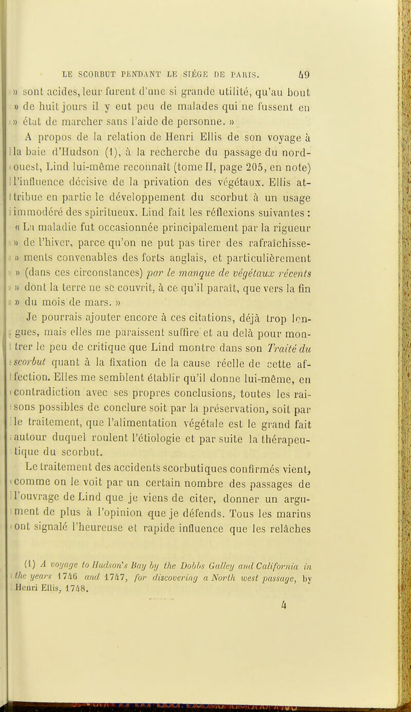 » sont acides, leur furent d'une si grande utilité, qu'au bout » de huit jours il y eut peu de malades qui ne fussent en » état de marcher sans l'aide de personne. » A propos de la relation de Henri Ellis de son voyage à lia baie d'Hudson (1), à la recherche du passage du nord- i ouest, Lind lui-même reconnaît (tome II, page 205, en note) U'influence décisive de la privation des végétaux. Ellis at- tribue en partie le développement du scorbut à un usage i immodéré des spiritueux. Lind fait les réflexions suivantes : « La maladie fut occasionnée principalement par la rigueur » de l'hiver, parce qu'on ne put pas tirer des rafraîchisse- » ments convenables des forts anglais, et particulièrement » (dans ces circonstances) par le mangue de végétaux récents » dont la terre ne se couvrit, à ce. qu'il paraît, que vers la fin » du mois de mars. » Je pourrais ajouter encore à ces citations, déjà trop lcn- . gués, mais elles me paraissent suffire et au delà pour mon- trer le peu de critique que Lind montre dans son Traité du scorbut quant à la fixation de la cause réelle de cette af- tfection. Elles me semblent établir qu'il donne lui-môme, en i contradiction avec ses propres conclusions, toutes les rai- sons possibles de conclure soit par la préservation, soit par le traitement, que l'alimentation végétale est le grand fait .autour duquel roulent l'étiologie et par suite la thérapeu- tique du scorbut. Le traitement des accidents scorbutiques confirmés vient, i comme on le voit par un certain nombre des passages de ! l'ouvrage de Lind que je viens de citer, donner un argu- ment de plus à l'opinion que je défends. Tous les marins 'Ont signalé l'heureuse et rapide influence que les relâches (1) A voyage to Hudson's Buy by the Dobbs Galley and Califorma in itheyears 1746 and 1747, for discovering a North west passage, by Henri Ellis, 1748. k