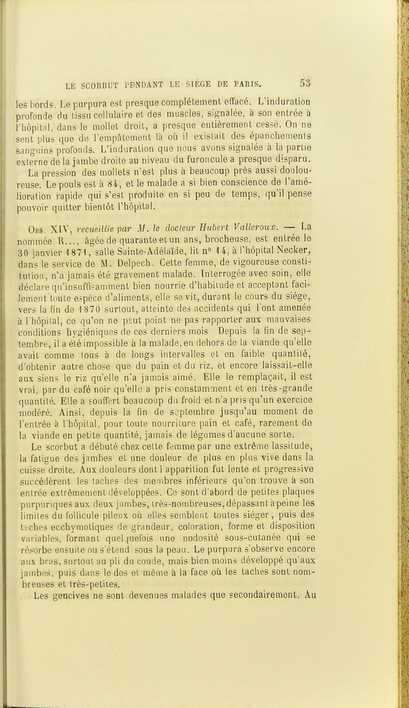 les bords. Le purpura est presque complètement effacé. L'induration profonde du tissu cellulaire et des muscles, signalée, à son entrée à l'hôpital, dans le mollet droit, a presque entièrement cessé. On ne sent plus que de l'empâtement là où il existait des épanchements sanguins profonds. L'induration que nous avons signalée à la partie externe de la jambe droite au niveau du furoncule a presque disparu. La pression des mollets n'est plus à beaucoup près aussi doulou- reuse. Le pouls est à 84, et le malade a si bien conscience de l'amé- lioration rapide qui s'est produite en si peu de temps, qu'il pense pouvoir quitter bientôt l'hôpital. Obs. XIV, recueillie par M. le docteur Hubert Valleroux. — La nommée R..., âgée de quarante et un ans, brocheuse, est entrée le 30 janvier 4 871, salle Sainte-Adélaïde, lit n° 4 4, à l'hôpital Necker, dans le service de M. Delpech. Cette femme, de vigoureuse consti- tution, n'a jamais été gravement malade. Interrogée avec soin, elle déclare qu'insuffisamment bien nourrie d'habitude et acceptant faci- lement toute espèce d'aliments, elle se vit, durant le cours du siège, vers la fin de 1870 surtout, atteinte des accidents qui l'ont amenée à l'hôpital, ce qu'on ne psut point ne pas rapporter aux mauvaises conditions hygiéniques de ces derniers mois Depuis la fin de sep- tembre, il a été impossible à la malade, en dehors de la viande qu'elle avait comme tous à de longs intervalles et en faible quantité, d'obtenir autre chose que du pain et du riz, et encore laissait-elle aux siens le riz qu'elle n'a jamais aimé. Elle le remplaçait, il est vrai, par du café noir qu'elle a pris constamment et en très-grande quantité. Elle a souffert beaucoup du froid et n'a pris qu'un exercice modéré. Ainsi, depuis la fin de septembre jusqu'au moment de l'entrée à l'hôpital, pour toute nourriture pain et café, rarement de la viande en petite quantité, jamais de légumes d'aucune sorte. Le scorbut a débuté chez celle femme par une extrême lassitude, la fatigue des jambes et une douleur de plus en plus vive dans la cuisse droite. Aux douleurs dont l apparition fut lente et progressive succédèrent les taches des membres inférieurs qu'on trouve à son entrée extrêmement développées. Ce sont d'abord de petites plaques pnrpuriques aux deux jambes, irès-nombreuses, dépassant à peine les limites du follicule pileux où elles semblent toutes siéger, puis des taches ecchymoliques de grandeur, coloration, forme et disposition variables, formant quelquefois une nodosité sous-cutanée qui se résorbe ensuite ou s'étend sous la peau. Le purpura s'observe encore aux bras, surtout au pli du coude, mais bien moins développé qu'aux jambes, puis dans le dos et même à la face où les taches sont nom- breuses et très-petites. Les gencives ne sont devenues malades que secondairement. Au