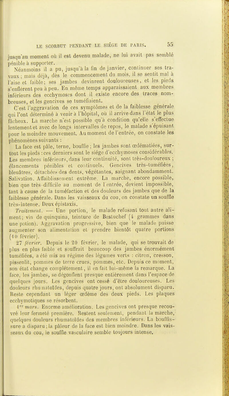 jusqu'au moment où il est devenu malade, ne lui avait pas semblé pénible à supporter. Néanmoins il a pu, jusqu'à la fin de janvier, commuer ses tra- vaux ; mais déjà, dès le commencement du mois, il se sentit mal à l'aise'et faible; ses jambes devinrent douloureuses, et les pieds s'enflèrent peu à peu. En même temps apparaissaient aux membres inférieurs des ecchymoses dont il existe encore des traces nom- breuses, et les gencives se tuméfiaient. C'est l'aggravation de ces symptômes et de la faiblesse générale qui l'ont déterminé à venir à l'hôpital, où il arrive dans l'état le plus fâcheux. La marche n'est possible qu'à condition qu'elle ^effectue lentement et avec de longs intervalles de repos, le malade s'épuisant, pour le moindre mouvement. Au moment de l'entrée, on constate les phénomènes suivants : La face est pâle, terne, bouffie ; les jambes sont œdématiées, sur- tout les pieds : ces derniers sont le siège d'ecchymoses considérables. Les membres inférieurs, dans leur continuité, sont très-douloureux ; élancements pénibles et continuels. Gencives très-tuméfiées, bleuâtres, détachées des dents, végétantes, saignant abondamment. Salivation. Affaiblissement extrême. La marche, encore possible, bien que très-difficile au moment de l'entrée, devient impossible, tant à cause de la tuméfaction et des douleurs des jambes que de la faiblesse générale. Dans les vaisseaux du cou, on constate un souffle très-intense. Deux épistaxis. Traitement. ■— Une portion, le malade refusant tout autre ali- ment; vin de quinquina, teinture de Bestuchef (4 grammes dans une potion). Aggravation progressive, bien que le malade puisse augmenter son alimentation et prendre bientôt quatre portions (1 0 février). 27 février. Depuis le 20 février, le malade, qui se trouvait de plus en plus faible et souffrait beaucoup des jambes énormément tuméfiées, a été mis au régime des légumes verts : citron, cresson, pissenlit, pommes de terre crues, pommes, etc. Depuis ce moment, son état change complètement, il en fait lui-même la remarque. La face, les jambes, se dégonflent presque entièrement dans l'espace de quelques jours. Les gencives ont cessé d'être douloureuses. Les douleurs rhu:naloïdes, depuis quatre jours, ont absolument disparu. Reste cependant un léger œdème des deux pieds. Les plaques ecchymotiques se résorbent. >)mar$. Enorme amélioration. Les gencives ont presque recou- vré leur fermeté première. Restent seulement, pendant la marche, quelques douleurs rhumatoïdes des membres inférieurs. La bouffis- sure a disparu;la pâleur de la face est bien moindre. Dans les vais- seaux du cou, le souffle vasculaire semble toujours intense.