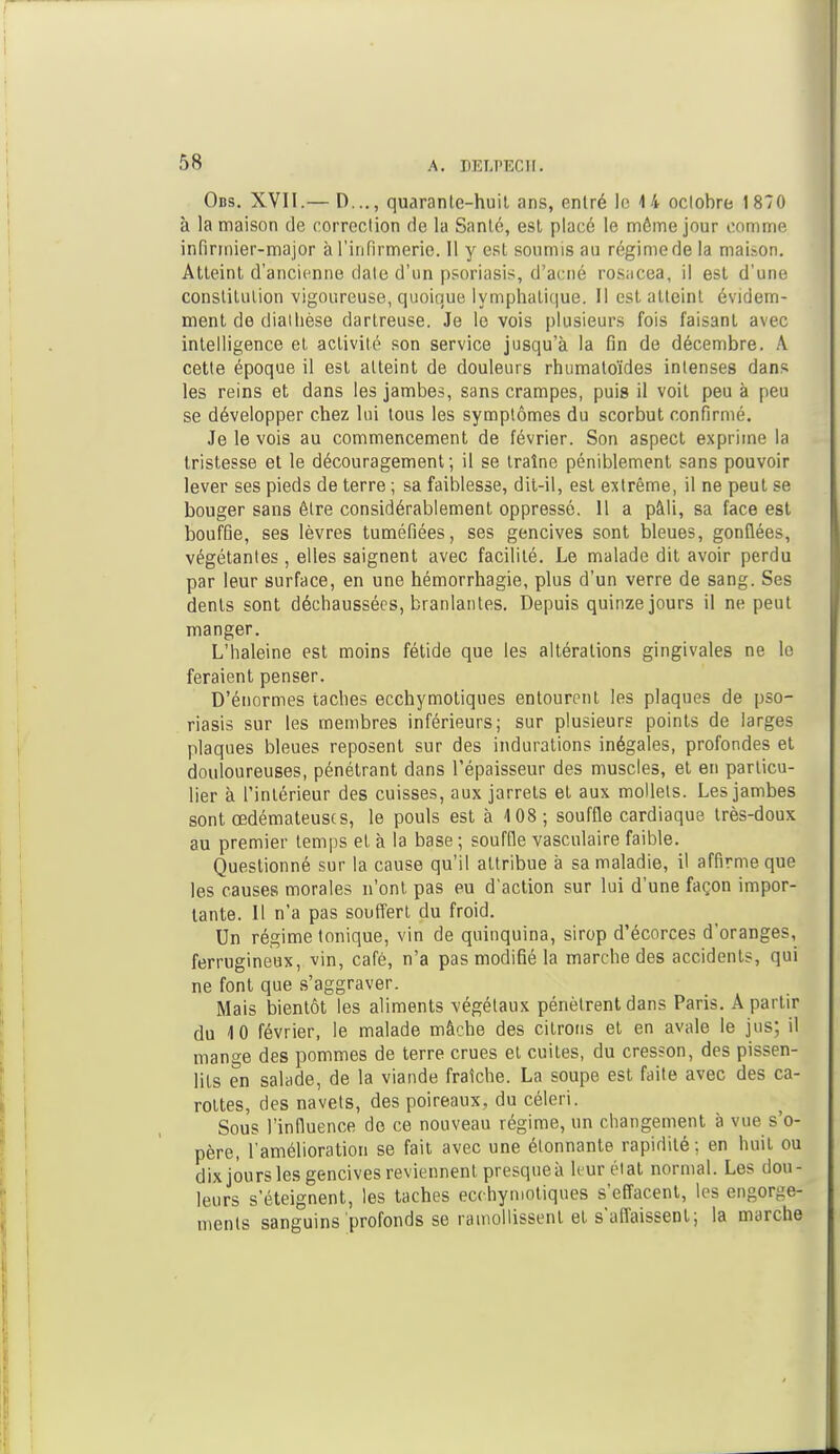 Obs. XVII.— I)..., quarante-huit ans, entré le 14 oclobre 1870 à la maison de correction fie la Santé, est placé le môme jour comme infirmier-major à l'infirmerie. Il y est soumis au régime de la maison. Atteint d'ancienne date d'un psoriasis, d'acné rosacea, il est d'une constitution vigoureuse, quoique lymphatique. H est atteint évidem- ment de diathèse darlreuse. Je le vois plusieurs fois faisant avec intelligence et activité son service jusqu'à la fin de décembre. A cette époque il est atteint de douleurs rhumaloïdes intenses dans les reins et dans les jambes, sans crampes, puis il voit peu à peu se développer chez lui tous les symptômes du scorbut confirmé. Je le vois au commencement de février. Son aspect exprime la tristesse et le découragement; il se traîne péniblement sans pouvoir lever ses pieds de terre ; sa faiblesse, dit-il, est extrême, il ne peut se bouger sans être considérablement oppressé. 11 a pâli, sa face est bouffie, ses lèvres tuméfiées, ses gencives sont bleues, gonflées, végétantes , elles saignent avec facilité. Le malade dit avoir perdu par leur surface, en une hémorrhagie, plus d'un verre de sang. Ses dents sont déchaussées, branlantes. Depuis quinze jours il ne peut manger. L'haleine est moins fétide que les altérations gingivales ne le feraient penser. D'énormes taches ecchymotiques entourent les plaques de pso- riasis sur les membres inférieurs; sur plusieurs points de larges plaques bleues reposent sur des indurations inégales, profondes et douloureuses, pénétrant dans l'épaisseur des muscles, et en particu- lier à l'intérieur des cuisses, aux jarrets et aux mollets. Les jambes sont œdémateuses, le pouls est à 108; souffle cardiaque très-doux au premier temps et à la base ; souffle vasculaire faible. Questionné sur la cause qu'il attribue à sa maladie, il affirme que les causes morales n'ont pas eu d'action sur lui d'une façon impor- tante. H n'a pas souffert du froid. Un régime tonique, vin de quinquina, sirop d'écorces d'oranges, ferrugineux, vin, café, n'a pas modifié la marche des accidents, qui ne font que s'aggraver. Mais bientôt les aliments végétaux pénètrent dans Paris. A partir du 10 février, le malade mâche des citrons et en avale le jus; il mange des pommes de terre crues et cuites, du cresson, des pissen- lits en salade, de la viande fraîche. La soupe est faite avec des ca- rottes, des navets, des poireaux, du céleri. Sous l'influence de ce nouveau régime, un changement à vue s'o- père, l'amélioration se fait avec une étonnante rapidité; en huit ou dix jours les gencives reviennent presque à leurélat normal. Les dou- leurs s'éteignent, les taches ecchymotiques s'effacent, les engorge- ments sanguins profonds se ramollissent et s'affaissent; la marche