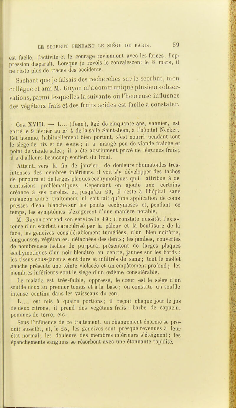 est facile, l'activité et le courage reviennent avec les forces, l'op- pression disparaît. Lorsque je revois le convalescent le 8 mars, il ne reste plus de traces des accidents. Sachant que je faisais des recherches sur le scorbut, mon collègue et ami M. Gnyon m'a communiqué plusieurs obser- vations, parmi lesquelles la suivante où l'heureuse influence des végétaux frais et des fruits acides est facile à constater. Obs. XVIII. — L... (Jean), âgé de cinquante ans, vannier, est entré le 9 février au n° 4 de la salle Saint-Jean, à l'hôpital Necker. Cet homme, habituellement bien portant, s'est nourri pendant tout le siège de riz et de soupe; il a mangé peu de viande fraîche et point de viande salée; il a été absolument privé de légumes frais ; il a d'ailleurs beaucoup souffert du froid. Atteint, vers la fin de janvier, de douleurs rhumatoïdes très- intenses des membres inférieurs, il voit s'y développer des taches de purpura et de larges plaques ecchymotiques qu'il attribue à de contusions problémaliques. Cependant on ajoute une certains créance à ses paroles, et, jusqu'au 20, il reste à l'hôpital sane qu'aucun autre traitement lui soit fait qu'une application de coms presses d'eau blanche sur les points ecchymosés et, pendant ce temps, les symptômes s'exagèrent d'une manière notable. M. Guyon reprend son service le 1 9 : il constate aussitôt l'exis- tence d'un scorbut caractérisé par la pâleur et la bouffisure de la face, les gencives considérablement tuméfiées, d'un bleu noirâtre, fongueuses, végétantes, détachées des dents; les jambes, couvertes de nombreuses taches de purpura, présentent de larges plaques ecchymotiques d'un noir bleuâtre au centre, jaunes sur les bords ; les tissus sous-jacents sont durs et infiltrés de sang; tout le moll6t gauche présente une teinte violacée et un empâtement profond ; les membres inférieurs sont le siège d'un œdème considérable. Le malade est très-faible, oppressé, le cœur est le siège d'un souffle doux au premier temps et à la base ; on constate un souffle intense continu dans les vaisseaux du cou. L.... est mis à quatre portions; il reçoit chaque jour le jus de deux citrons, il prend des végétaux frais : barbe de capucin, pommes de terre, etc. Sous l'influence de ce traitement, un changement énorme se pro- duit aussitôt, et, le 25, les gencives sont presque revenues à leur état normal; les douleurs des membres inférieurs s'éteignent ; les épanchements sanguins se résorbent avec une étonnante rapidité.