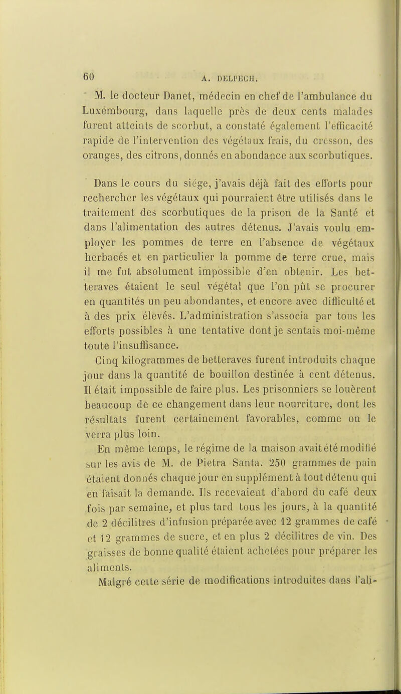 M. le docteur Danet, médecin on chef de l'ambulance du Luxembourg, dans laquelle près de deux cents malades furent atteints de scorbut, a constaté également l'efficacité rapide de l'intervention des végétaux frais, du cresson, des oranges, des citrons, donnés en abondance aux scorbutiques. Dans le cours du siège, j'avais déjà fait des efforts pour rechercher les végétaux qui pourraient être utilisés dans le traitement des scorbutiques de la prison de la Santé et dans l'alimentation des autres détenus. J'avais voulu em- ployer les pommes de terre en l'absence de végétaux herbacés et en particulier la pomme de terre crue, mais il me fut absolument impossible d'en obtenir. Les bet- teraves étaient le seul végétal que l'on pût se procurer en quantités un peu abondantes, et encore avec difficulté et à des prix élevés. L'administration s'associa par tous les efforts possibles h une tentative dont je sentais moi-même toute l'insuffisance. Cinq kilogrammes de betteraves furent introduits chaque jour dans la quantité de bouillon destinée à cent détenus. Il était impossible de faire plus. Les prisonniers se louèrent beaucoup de ce changement dans leur nourriture, dont les résultats furent certainement favorables, comme on le verra plus loin. En môme temps, le régime de la maison avait été modifié sur les avis de M. de Pietra Santa. 250 grammes de pain étaient donnés chaque jour en supplément à tout détenu qui en faisait la demande. Ils recevaient d'abord du café deux fois par semaine, et plus tard tous les jours, a la quantité de 2 décilitres d'infusion préparée avec 12 grammes de café et 12 grammes de sucre, et en plus 2 décilitres de vin. Des graisses de bonne qualité étaient achetées pour préparer les aliments. Malgré cette série de modifications introduites dans l'ali-