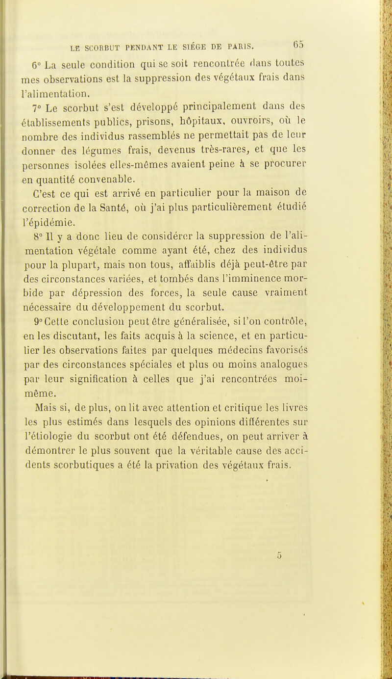 6° La seule condition qui se soit rencontrée dans toutes mes observations est la suppression des végétaux frais dans l'alimentation. 7° Le scorbut s'est développé principalement dans des établissements publics, prisons, hôpitaux, ouvroirs, où le nombre des individus rassemblés ne permettait pas de leur donner des légumes frais, devenus très-rares, et que les personnes isolées elles-mêmes avaient peine à se procurer en quantité convenable. C'est ce qui est arrivé en particulier pour la maison de correction de la Santé, où j'ai plus particulièrement étudié l'épidémie. 8° Il y a donc lieu de considérer la suppression de l'ali- mentation végétale comme ayant été, chez des individus pour la plupart, mais non tous, affaiblis déjà peut-être par des circonstances variées, et tombés dans l'imminence mor- bide par dépression des forces, la seule cause vraiment nécessaire du développement du scorbut. 9° Cette conclusion peut être généralisée, si l'on contrôle, en les discutant, les faits acquis à la science, et en particu- lier les observations faites par quelques médecins favorisés par des circonstances spéciales et plus ou moins analogues par leur signification à celles que j'ai rencontrées moi- même. Mais si, de plus, on lit avec attention et critique les livres les plus estimés dans lesquels des opinions différentes sur l'étiologie du scorbut ont été défendues, on peut arriver à démontrer le plus souvent que la véritable cause des acci- dents scorbutiques a été la privation des végétaux frais. 5