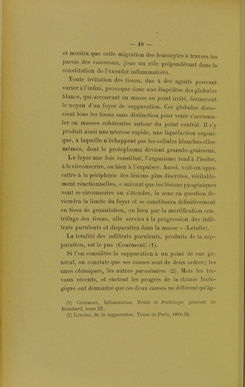 et montra que cette migration des leucocytes à travers les parois des vaisseaux, joue un rôle prépondérant dans la constitution de l'exsudat inflammatoire. Toute irritation des tissus, due à des agents pouvant varier à l'infini, provoque donc une diapédèse des globules blancs, qui accourant en masse au point irrité, formeront le noyau d'un foyer de suppuration. Ces globules disso- cient tous les tissus sans distinction pour venir s'accumu- ler en masses cohérentes autour du point central. Il s'y produit ainsi une nécrose rapide, une liquéfaction organi- que, à laquelle n'échappent pas les cellules blanches elles- mêmes, dont le protoplasma devient granulo-graisseux. Le foyer une fois constitué, l'organisme tend à l'isoler, à le circonscrire, ou bien à l'expulser. Aussi, voit-on appa- raître à la périphérie des lésions plus discrètes, véritable- ment réactionnelles, « suivant que les lésions pyogéniques vont se circonscrire ou s'étendre, la zone en question de- viendra la limite du foyer et se constituera définitivement en tissu de granulation, ou bien par la mortification cen- trifuge des tissus, elle servira à la progression des infil- trats purulents et disparaîtra dans la masse » (Letulle). La totalité des infiltrats purulents, produits de la sup- puration, est le pus (Courmont) (1). Si l'on considère la suppuration à un point de vue gé- néral, on constate que ses causes sont de deux ordres; les unes chimiques, les autres parasitaires (2). Mais les lia- vaux récents, et surtout les progrès de la chimie biolo- gique ont démontré que ces deux causes ne diffèrent qu'ap- (1) Courmont, Inflammation. Traité de Pathologie générale de Bouchard, tome III. (2) Lemière, De la suppuration. Thèse de Paris, 1891-92.