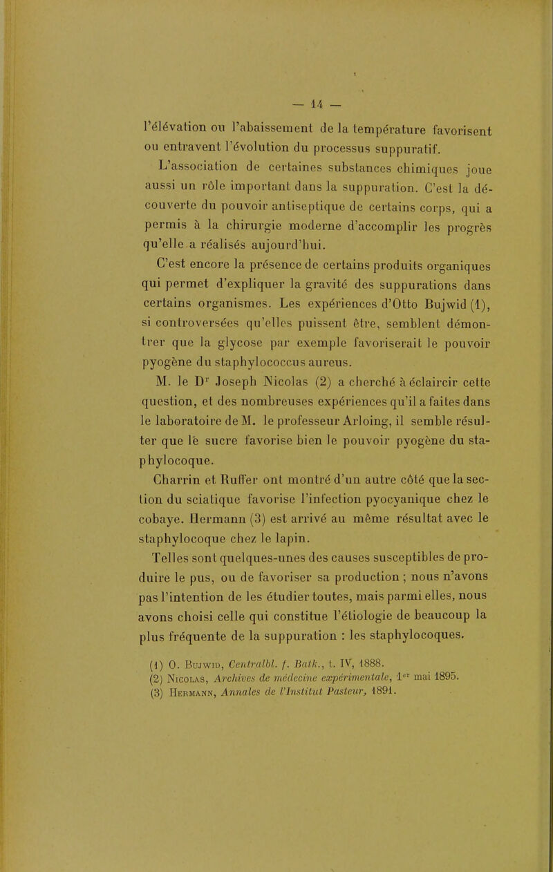 l'élévation ou l'abaissement de la température favorisent ou entravent l'évolution du processus suppuratif. L'association de certaines substances chimiques joue aussi un rôle important dans la suppuration. C'est la dé- couverte du pouvoir antiseptique de certains corps, qui a permis à la chirurgie moderne d'accomplir les progrès qu'elle a réalisés aujourd'hui. C'est encore la présence de certains produits organiques qui permet d'expliquer la gravité des suppurations dans certains organismes. Les expériences d'Otto Bujwid (1), si controversées qu'elles puissent être, semblent démon- trer que la glycose par exemple favoriserait le pouvoir pyogène du staphylococcus aureus. M. le Dr Joseph Nicolas (2) a cherché à éclaircir cette question, et des nombreuses expériences qu'il a faites dans le laboratoire de M. le professeur Arloing, il semble résul- ter que lé sucre favorise bien le pouvoir pyogène du sta- phylocoque. Charrin et Ruffer ont montré d'un autre côté que la sec- tion du sciatique favorise l'infection pyocyanique chez le cobaye. Qermann (3) est arrivé au même résultat avec le staphylocoque chez le lapin. Telles sont quelques-unes des causes susceptibles de pro- duire le pus, ou de favoriser sa production ; nous n'avons pas l'intention de les étudier toutes, mais parmi elles, nous avons choisi celle qui constitue l'étiologie de beaucoup la plus fréquente de la suppuration : les staphylocoques. (1) 0. Bujwid, Centralbl. f. Bail;., t. IV, 4888. (2) Nicolas, Archives de médecine expérimentale, 1er mai 1895. (3) Hermann, Annales de l'Institut Pasteur, 1891.