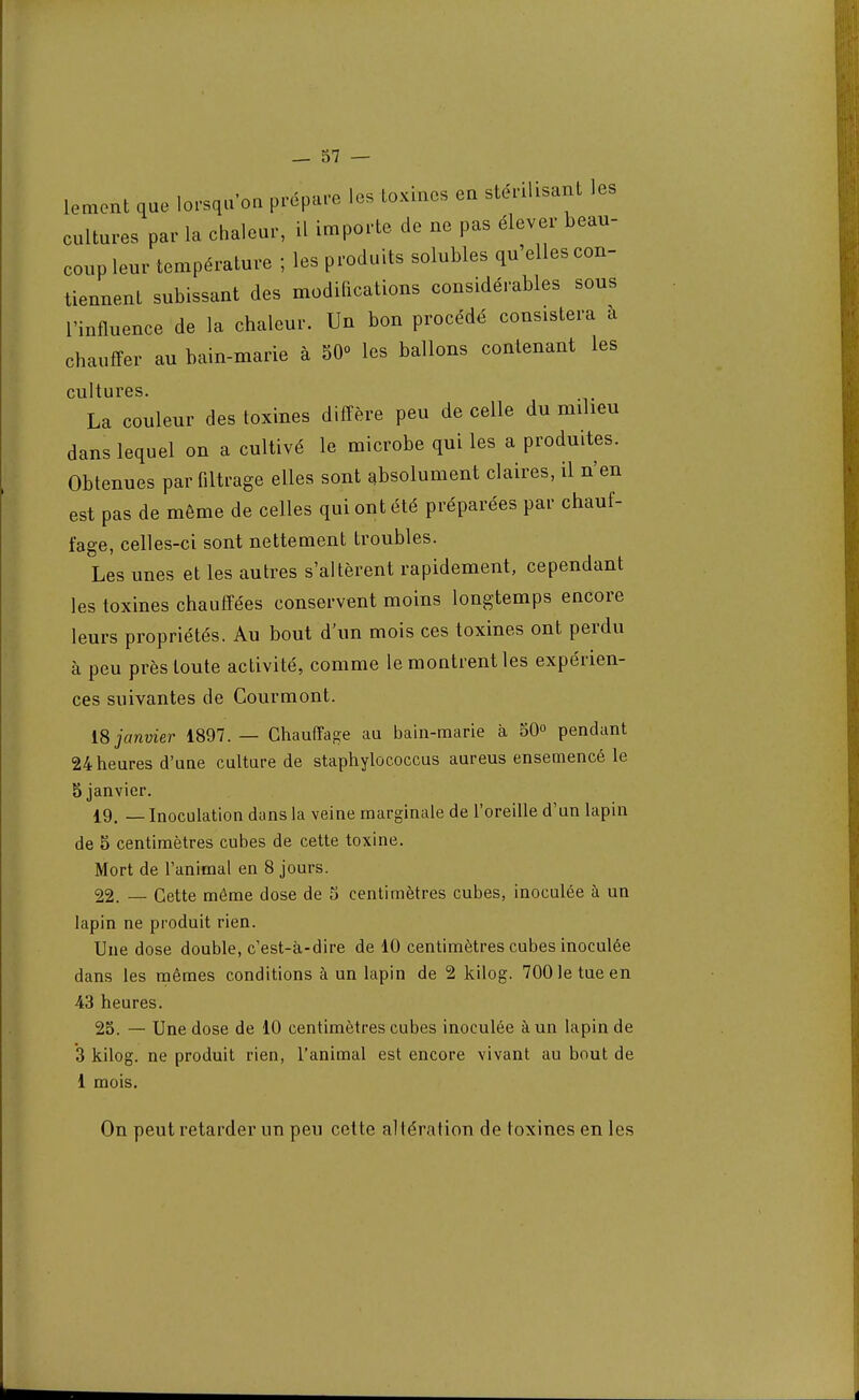 lemont que lorsqu'on prépare les toxines en stérilisant les cultures par la chaleur, il importe de ne pas élever beau- coup leur température ; les produits solubles qu'elles con- tiennent subissant des modifications considérables sous l'influence de la chaleur. Un bon procédé consistera a chauffer au bain-marie à 50° les ballons contenant les cultures. La couleur des toxines diffère peu de celle du milieu dans lequel on a cultivé le microbe qui les a produites. Obtenues par filtrage elles sont absolument claires, il n'en est pas de même de celles qui ont été préparées par chauf- fage, celles-ci sont nettement troubles. Les unes et les autres s'altèrent rapidement, cependant les toxines chauffées conservent moins longtemps encore leurs propriétés. Au bout d'un mois ces toxines ont perdu à peu près toute activité, comme le montrent les expérien- ces suivantes de Cour m ont. 18 janvier 1897. — Chauffage au bain-marie à 50° pendant 24 heures d'une culture de staphylococcus aureus ensemencé le 5 janvier. 19. — Inoculation dans la veine marginale de l'oreille d'un lapin de 5 centimètres cubes de cette toxine. Mort de l'animal en 8 jours. 22. — Cette même dose de 5 centimètres cubes, inoculée à un lapin ne produit rien. Une dose double, c'est-à-dire de 10 centimètres cubes inoculée dans les mêmes conditions à un lapin de 2 kilog. 700 le tue en 43 heures. 25. — Une dose de 10 centimètres cubes inoculée à un lapin de 3 kilog. ne produit rien, l'animal est encore vivant au bout de 1 mois. On peut retarder un peu cette altération de toxines en les