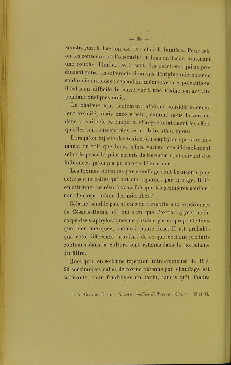 soustrayant à L'action de 1 air et de la lumière. Pour cela on les conservera à l'obscurité et dans un flacon contenant une couche d'huile. De la sorte les réactions qui se pro- duisent entre les différents éléments d'origine microbienne sont moins rapides ; cependant même avec ces précautions il est bien difficile de conserver à une toxine son activité pendant quelques mois. La chaleur non seulement atténue considérablement leur toxicité, mais encore peut, comme nous le verrons dans la suite de ce chapitre, changer totalement les effets qu'elles sont susceptibles de produire (Courmont). Lorsqu'on injecte des toxines du staphylocoque aux ani- maux, on voit que leurs effets varient considérablement selon le procédé qui a permis de les obtenir, et suivant des influences qu'on n'a pu encore déterminer. Les toxines obtenues par chauffage sont beaucoup plus actives que celles qui ont été séparées par filtrage. Doit- on attribuer ce résultat à ce fait que les premières contien- nent le corps même des microbes? Gela ne semble pas, si on s'en rapporte aux expériences de Césaris-Demel (1) qui a vu que l'extrait glycériné du corps des staphylocoques ne possède pas de propriété toxi- que bien marquée, même à haute dose. II est probable que cette différence provient de ce que certains produits contenus dans la culture sont retenus dans la porcelaine du filtre. Quoi qu'il en soit une injection intra-veineuse de 15 à 20 centimètres cubes de toxine obtenue par chauffage est suffisante pour foudroyer un lapin, tandis qu'il faudra (1) A. CÉSAnis-DEMia, Gazetta medica di Torino, 1894, n. 32 et 33.