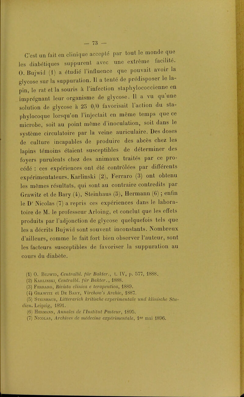 C'est un fait en clinique accepté par tout le monde que les diabétiques suppurent avec une extrême facilité. 0. Bujwid (1) a étudié l'influence que pouvait avoir la glycose sur la suppuration. 11 a tenté de prédisposer le la- pin, le rat et la souris à l'infection staphyiococcienne en imprégnant leur organisme de glycose. Il a vu qu'une solution de glycose à 25 0/0 favorisait l'action du sta- phylocoque lorsqu'on l'injectait en même temps que ce microbe, soit au point même d'inoculation, soit dans le système circulatoire par la veine auriculaire. Des doses de culture incapables de produire des abcès chez les lapins témoins étaient susceptibles de déterminer des foyers purulents chez des animaux traités par ce pro- cédé : ces expériences ont été contrôlées par différents expérimentateurs. Karlinski (2), Ferraro (3) ont obtenu les mêmes résultats, qui sont au contraire contredits par Grawitz et de Bary (4), Steinhaus (5), Hermann (6) ; enfin le Dr Nicolas (7) a repris ces expériences dans le labora- toire de M. le professeur Arloing, et conclut que les effets produits par l'adjonction de glycose quelquefois tels que les a décrits Bujwid sont souvent inconstants. Nombreux d'ailleurs, comme le fait fort bien observer l'auteur, sont les facteurs susceptibles de favoriser la suppuration au cours du diabète. (1) 0. Bujwid, Centralbl. fur Bakter., t. IV, p. 577, 1888. (2) Karlinski, Centralbl. fur Bakter., 1888. (3) Ferraro, Rivista clinica e lerapeutica, 1889. (4) Grawitz et De Bary, Virchow's Arcfiiv, 1887. (5) Steinhaus, Litterarich kritische expérimentale und klinische Stu- dien. Leipzig, 1891. (6) Hermann, Annules de VInstitut Pasteur, 1895.