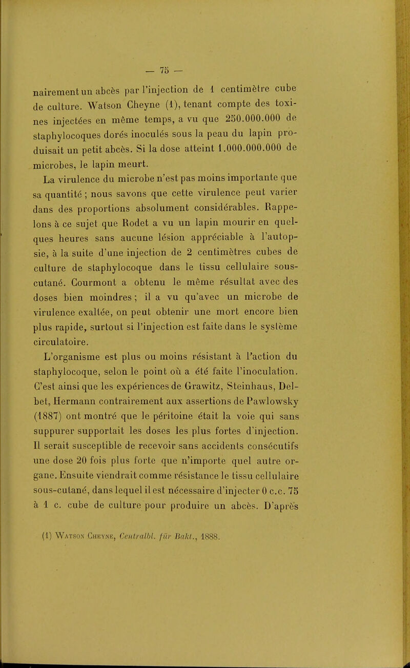 nairementun abcès par l'injection de 1 centimètre cube de culture. Watson Gheyne (1), tenant compte des toxi- nes injectées en môme temps, a vu que 2S0.000.000 de staphylocoques dorés inoculés sous la peau du lapin pro- duisait un petit abcès. Si la dose atteint i.000.000.000 de microbes, le lapin meurt. La virulence du microbe n'est pas moins importante que sa quantité ; nous savons que cette virulence peut varier dans des proportions absolument considérables. Rappe- lons à ce sujet que Rodet a vu un lapin mourir en quel- ques heures sans aucune lésion appréciable à l'autop- sie, à la suite d'une injection de 2 centimètres cubes de culture de staphylocoque dans le tissu cellulaire sous- cutané. Gourmont a obtenu le môme résultat avec des doses bien moindres ; il a vu qu'avec un microbe de virulence exaltée, on peut obtenir une mort encore bien plus rapide, surtout si l'injection est faite dans le système circulatoire. L'organisme est plus ou moins résistant à l'action du staphylocoque, selon le point où a été faite l'inoculation. C'est ainsi que les expériences de Grawitz, Steinhaus, Del- bet, Hermann contrairement aux assertions de Pawlowsky (1887) ont montré que le péritoine était la voie qui sans suppurer supportait les doses les plus fortes d'injection. Il serait susceptible de recevoir sans accidents consécutifs une dose 20 fois plus forte que n'importe quel autre or- gane. Ensuite viendrait comme résistance le tissu cellulaire sous-cutané, dans lequel il est nécessaire d'injecter 0 ce. 75 à 1 c. cube de culture pour produire un abcès. D'après