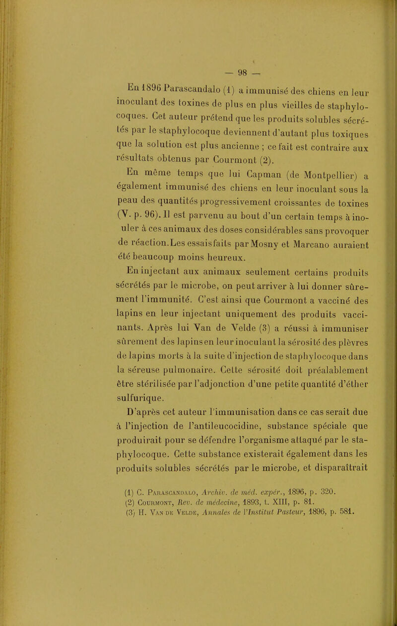 Eu 1896 Parascandalo (1) a immunisé des chiens en leur inoculant des toxines de plus en plus vieilles de staphylo- coques. Cet auteur prétend que les produits solubles sécré- tés par le staphylocoque deviennent d'autant plus toxiques que la solution est plus ancienne ; celait est contraire aux résultats obtenus par Courmont (2). En même temps que lui Gapman (de Montpellier) a également immunisé des chiens en leur inoculant sous la peau des quantités progressivement croissantes de toxines (V. p. 96). 11 est parvenu au bout d'un certain temps à mo- uler à ces animaux des doses considérables sans provoquer de réaclion.Lesessaisfaits parMosny et Marcano auraient été beaucoup moins heureux. En injectant aux animaux seulement certains produits sécrétés par le microbe, on peut arriver à lui donner sûre- ment l'immunité. C'est ainsi que Courmont a vacciné des lapins en leur injectant uniquement des produits vacci- nants. Après lui Van de Velde (3) a réussi à immuniser sûrement des lapinsen leur inoculant la sérosité des plèvres de lapins morts à la suite d'injection de staphylocoque dans la séreuse pulmonaire. Cette sérosité doit préalablement être stérilisée par l'adjonction d'une petite quantité d'éther sulfurique. D'après cet auteur l'immunisation dans ce cas serait due à l'injection de l'antileucocidine, substance spéciale que produirait pour se défendre l'organisme attaqué par le sta- phylocoque. Cette substance existerait également dans les produits solubles sécrétés par le microbe, et disparaîtrait (1) C. Parascandalo, Archiv. de méd. exper., 1896, p. 320. (2) Courmont, Rev. de médecine, 1893, t. XIII, p. 81. (3) H. Van de Velde, Annales de l'Institut Pasteur, 1896, p. 581.