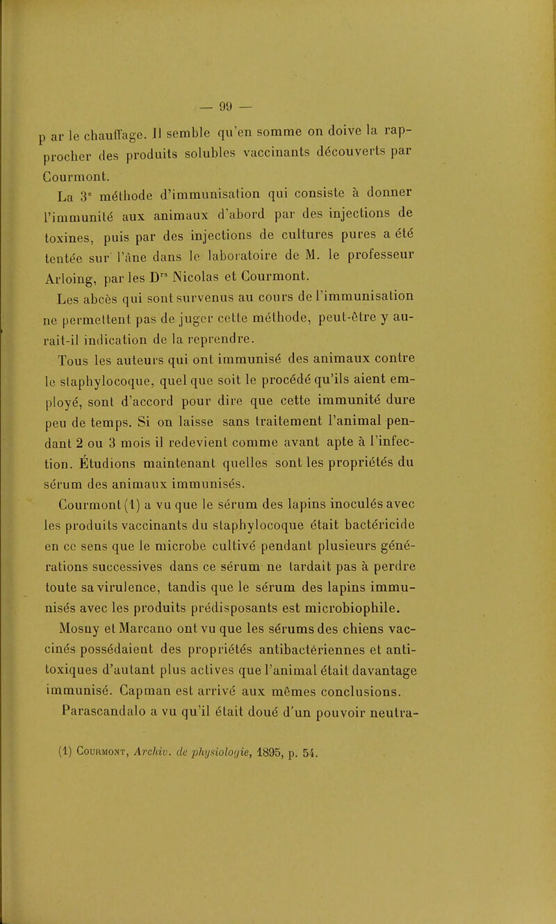 3 ar le chauffage. Il semble qu'en somme on doive la rap- procher des produits solubles vaccinants découverts par Gourmont. La 3e méthode d'immunisation qui consiste à donner l'immunité aux animaux d'abord par des injections de toxines, puis par des injections de cultures pures a été tentée sur l'âne dans le laboratoire de M. le professeur Arloing, par les Drs Nicolas et Gourmont. Les abcès qui sont survenus au cours de l'immunisation ne permettent pas de juger cette méthode, peut-être y au- rait-il indication de la reprendre. Tous les auteurs qui ont immunisé des animaux contre le staphylocoque, quelque soit le procédé qu'ils aient em- ployé, sont d'accord pour dire que cette immunité dure peu de temps. Si on laisse sans traitement l'animal pen- dant 2 ou 3 mois il redevient comme avant apte à l'infec- tion. Étudions maintenant quelles sont les propriétés du sérum des animaux immunisés. Courmont (1) a vu que le sérum des lapins inoculés avec les produits vaccinants du staphylocoque était bactéricide en ce sens que le microbe cultivé pendant plusieurs géné- rations successives dans ce sérum ne lardait pas à perdre toute sa virulence, tandis que le sérum des lapins immu- nisés avec les produits prédisposants est microbiophile. Mosny et Marcano ont vu que les sérums des chiens vac- cinés possédaient des propriétés antibactériennes et anti- toxiques d'autant plus actives que l'animal était davantage immunisé. Capman est arrivé aux mêmes conclusions. Parascandalo a vu qu'il était doué d'un pouvoir neutra- (1) Courmont, Archiv. de physiologie, 1895, p. 54.