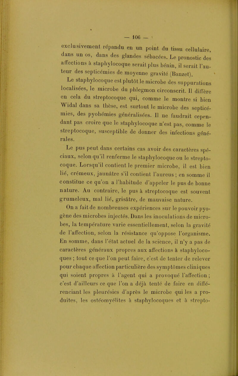 I — 106 — exclusivement répandu en un point du tissu cellulaire, dans un os, dans des glandes sébacées. Le pronostic des affections à staphylocoque serait plus bénin, il serait l'au- teur des septicémies de moyenne gravité (Banzet). Le staphylocoque est plutôt le microbe des suppurations localisées, le microbe du phlegmon circonscrit. 11 diffère en cela du streptocoque qui, comme le montre si bien Widal dans sa thèse, est surtout le microbe des septicé- mies, des pyohémies généralisées. Il ne faudrait cepen- dant pas croire que le staphylocoque n'est pas, comme le streptocoque, susceptible de donner des infections géné- rales. Le pus peut dans certains cas avoir des caractères spé- ciaux, selon qu'il renferme le staphylocoque ou le strepto- coque. Lorsqu'il contient le premier microbe, il est bien lié, crémeux, jaunâtre s'il contient l'aureus ; en somme il constitue ce qu'on a l'habitude d'appeler le pus de bonne nature. Au contraire, le pus à streptocoque est souvent grumeleux, mal lié, grisâtre, de mauvaise nature. On a fait de nombreuses expériences sur le pouvoir pyo- gène des microbes injectés. Dans les inoculations de micro- bes, la température varie essentiellement, selon la gravité de l'affection, selon la résistance qu'oppose l'organisme. En somme, dans l'état actuel de la science, il n'y a pas de caractères généraux propres aux affections à staphyloco- ques ; tout ce que l'on peut faire, c'est de tenter de relever pour chaque affection particulière des symptômes cliniques qui soient propres à l'agent qui a provoqué l'affection ; c'est d'ailleurs ce que l'on a déjà tenté de faire en diffé- renciant les pleurésies d'après le microbe qui les a pro- duites, les ostéomyélites à staphylocoques et à strepto- ...