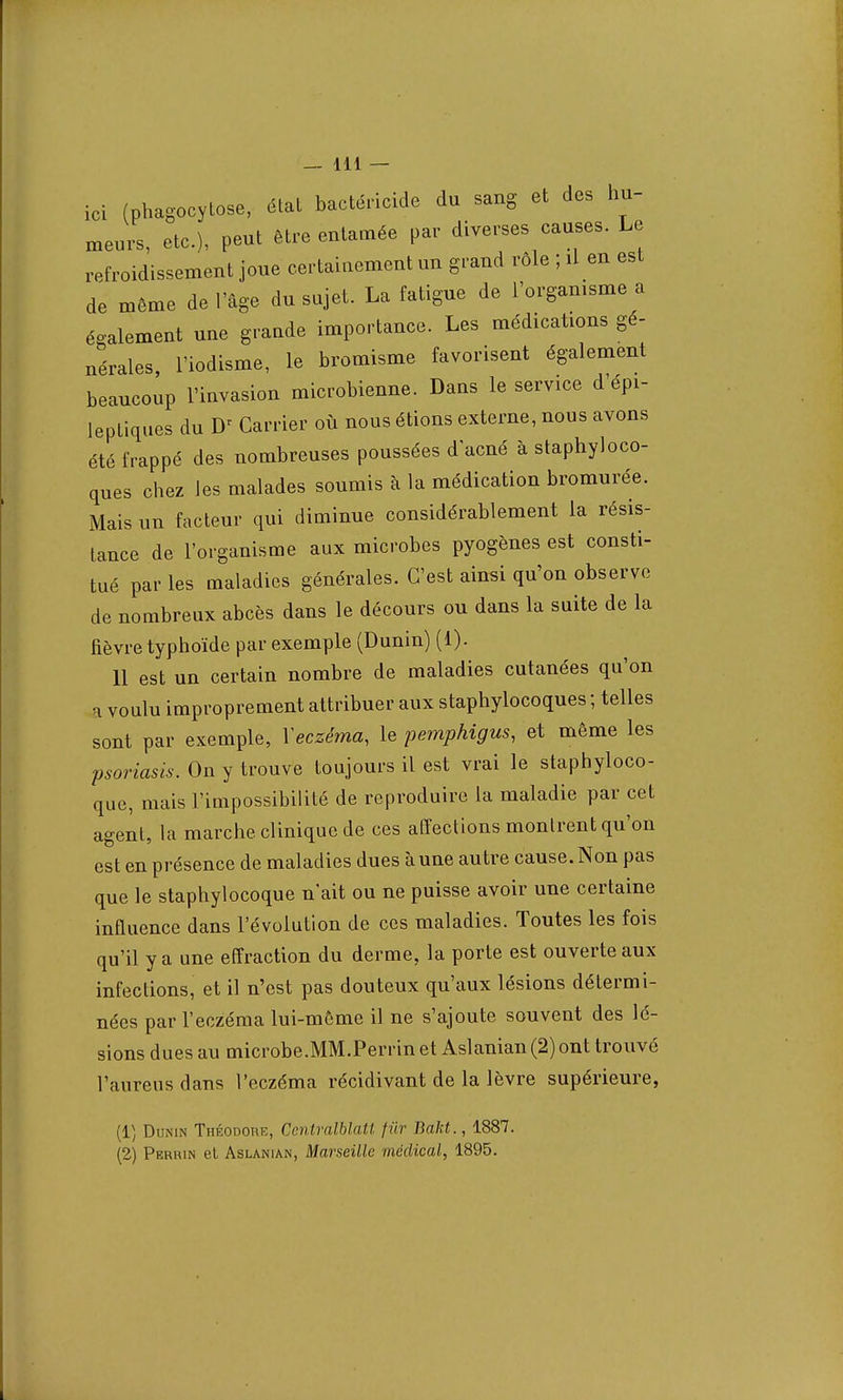 ici (phagocytose, état bactéricide du sang et des hu- meurs, etc.), peut être eutamée par diverses causes. Le refroidissement joue certainement un grand rôle ; il en est de môme de l'âge du sujet. La fatigue de l'organisme a également nue grande importance. Les médications gé- nérales Tiodisme, le bromisme favorisent également beaucoup l'invasion microbienne. Dans le service d'épi- leptiques du D< Carrier où nous étions externe, nous avons été frappé des nombreuses poussées d'acné à staphyloco- ques chez les malades soumis à la médication bromurée. Mais un facteur qui diminue considérablement la résis- tance de l'organisme aux microbes pyogènes est consti- tué par les maladies générales. C'est ainsi qu'on observe de nombreux abcès dans le décours ou dans la suite de la fièvre typhoïde par exemple (Dunin) (1). 11 est un certain nombre de maladies cutanées qu'on a voulu improprement attribuer aux staphylocoques ; telles sont par exemple, Xeczéma, le pemphigus, et même les psoriasis. On y trouve toujours il est vrai le staphyloco- que, mais l'impossibilité de reproduire la maladie par cet agent, la marche clinique de ces affections montrent qu'on est en présence de maladies dues à une autre cause. Non pas que le staphylocoque n'ait ou ne puisse avoir une certaine influence dans l'évolution de ces maladies. Toutes les fois qu'il y a une effraction du derme, la porte est ouverte aux infections, et il n'est pas douteux qu'aux lésions détermi- nées par l'eczéma lui-même il ne s'ajoute souvent des lé- sions dues au microbe.MM.Perrin et Aslanian (2) ont trouvé l'aureus dans l'eczéma récidivant de la lèvre supérieure, (1) Dunin Théodore, CcntralblaU fur Bakt., 1887. (2) Perhin et Aslanian, Marseille médical, 1895.