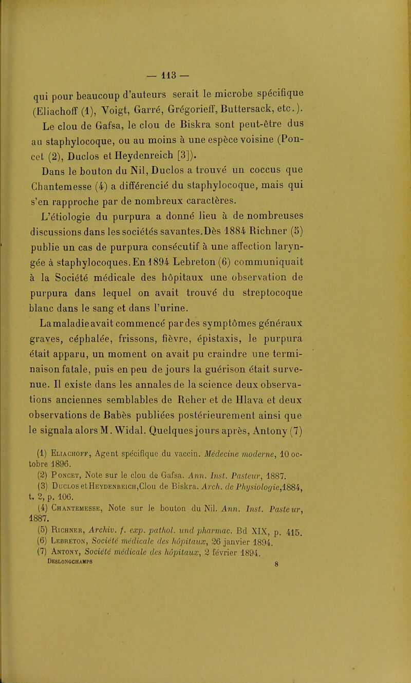 qui pour beaucoup d'auteurs serait le microbe spécifique (Eliachoff (1), Voigt, Garré, Grégorien, Buttersack, etc.). Le clou de Gafsa, le clou de Biskra sont peut-être dus au staphylocoque, ou au moins à une espèce voisine (Pon- cet (2), Duclos et ïïeydenreich [3]). Dans le bouton du Nil, Duclos a trouvé un coccus que Chantemesse (4) a différencié du staphylocoque, mais qui s'en rapproche par de nombreux caractères. L'étiologie du purpura a donné lieu à de nombreuses discussions dans les sociétés savantes.Dès 1884 Richner (S) publie un cas de purpura consécutif à une affection laryn- gée à staphylocoques.En 1894 Lebreton (6) communiquait à la Société médicale des hôpitaux une observation de purpura dans lequel on avait trouvé du streptocoque blanc dans le sang et dans l'urine. La maladie avait commencé par des symptômes généraux graves, céphalée, frissons, fièvre, épistaxis, le purpura était apparu, un moment on avait pu craindre une termi- naison fatale, puis en peu de jours la guérison était surve- nue. Il existe clans les annales de la science deux observa- tions anciennes semblables de Relier et de Hlava et deux observations de Babès publiées postérieurement ainsi que le signala alors M. Widal. Quelques jours après, Antony (7) (1) Eliachoff, Agent spécifique du vaccin. Médecine moderne, 10 oc- tobre 1896. (2) Poncet, Note sur le clou de Gafsa. Ann. Inst. Pasteur, 1887. (3) Duclos etHEYDENBEicH,Clou de Biskra. Arch. de Physiologie,1884, t. 2, p. 106. (4) Chantemesse, Note sur le bouton du Nil. Ann. Inst. Pasteur, 1887. (5) Richner, Archiv. f. exp. pathol. und pharmac. Bd XIX, p. 415. (6) Lebreton, Société médicale des hôpitaux, 26 janvier 1894. (7) Antony, Société médicale des hôpitaux, 2 février 1894. Deslonochamps fl