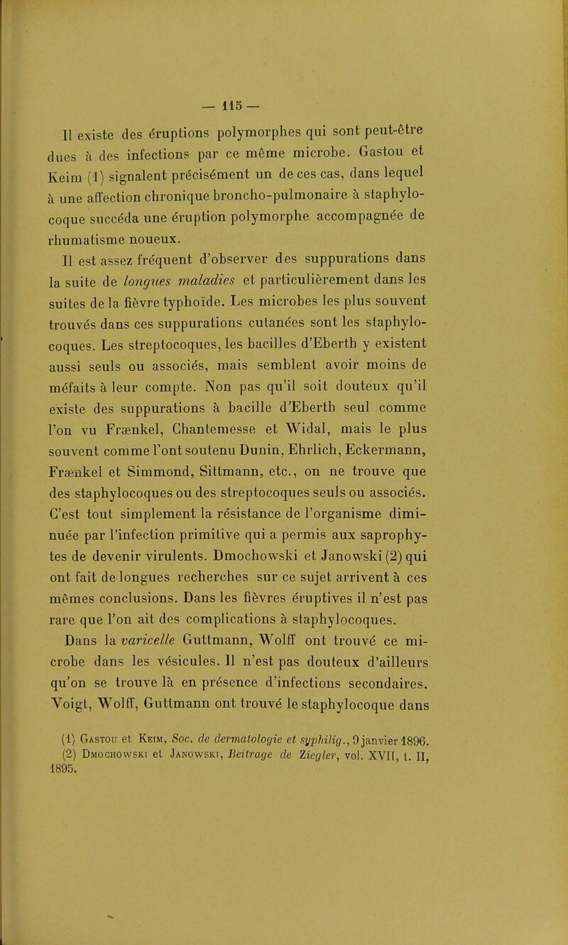 Il existe des éruptions polymorphes qui sont peut-être dues à des infections par ce même microbe. Gastou et Keim (d) signalent précisément un de ces cas, dans lequel à une affection chronique broncho-pulmonaire à staphylo- coque succéda une éruption polymorphe accompagnée de rhumatisme noueux. Il est assez fréquent d'observer des suppurations dans la suite de longues maladies et particulièrement dans les suites delà fièvre typhoïde. Les microbes les plus souvent trouvés dans ces suppurations cutanées sont les staphylo- coques. Les streptocoques, les bacilles d'Eberth y existent aussi seuls ou associés, mais semblent avoir moins de méfaits à leur compte. Non pas qu'il soit douteux qu'il existe des suppurations à bacille d'Eberth seul comme l'on vu Fraenkel, Ghantemesse et Widal, mais le plus souvent comme l'ont soutenu Dunin, Ehrlich, Eckermann, Frajûkel et Simmond, Sittmann, etc., on ne trouve que des staphylocoques ou des streptocoques seuls ou associés. C'est tout simplement la résistance de l'organisme dimi- nuée par l'infection primitive qui a permis aux saprophy- tes de devenir virulents. Dmochowski et Janowski (2) qui ont fait de longues recherches sur ce sujet arrivent à ces mêmes conclusions. Dans les fièvres éruptives il n'est pas rare que Ton ait des complications à staphylocoques. Dans la varicelle Guttmann, Wolff ont trouvé ce mi- crobe dans les vésicules. Il n'est pas douteux d'ailleurs qu'on se trouve là en présence d'infections secondaires. Voigt, Wolff, Guttmann ont trouvé le staphylocoque dans (1) Gastou et Keim, Soc. de dermatologie et syphilig., 9 janvier 1896. (2) Dmochowski et Janowski, Beitrage de Ziegler, vol. XVII, t. II 1895.
