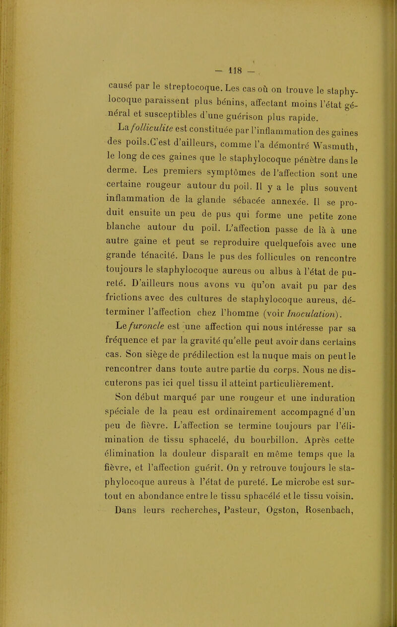 causé par le streptocoque. Les cas où on trouve le staphy- locoque paraissent plus bénins, affectant moins l'état gé- néral et susceptibles d'une guérison plus rapide. Lafolliculùe est constituée par l'inflammation des gaines des poils.G'est d'ailleurs, comme l'a démontré Wasmuth, le long de ces gaines que le staphylocoque pénètre dans le derme. Les premiers symptômes de l'affection sont une certaine rougeur autour du poil. Il y a le plus souvent inflammation de la glande sébacée annexée. Il se pro- duit ensuite un peu de pus qui forme une petite zone blanche autour du poil. L'affection passe de là à une autre gaine et peut se reproduire quelquefois avec une grande ténacité. Dans le pus des follicules on rencontre toujours le staphylocoque aureus ou albus à l'état de pu- reté. D'ailleurs nous avons vu qu'on avait pu par des frictions avec des cultures de staphylocoque aureus, dé- terminer l'affection chez l'homme (voir Inoculation). Le furoncle est une affection qui nous intéresse par sa fréquence et par la gravité qu'elle peut avoir dans certains cas. Son siège de prédilection est la nuque mais on peut le rencontrer dans toute autre partie du corps. Nous ne dis- cuterons pas ici quel tissu il atteint particulièrement. Son début marqué par une rougeur et une induration spéciale de la peau est ordinairement accompagné d'un peu de fièvre. L'affection se termine toujours par l'éli- mination de tissu sphacelé, du bourbillon. Après cette élimination la douleur disparaît en même temps que la fièvre, et l'affection guérit. On y retrouve toujours le sta- phylocoque aureus à l'état de pureté. Le microbe est sur- tout en abondance entre le tissu sphacélé et le tissu voisin. Dans leurs recherches, Pasteur, Ogston, Rosenbach,