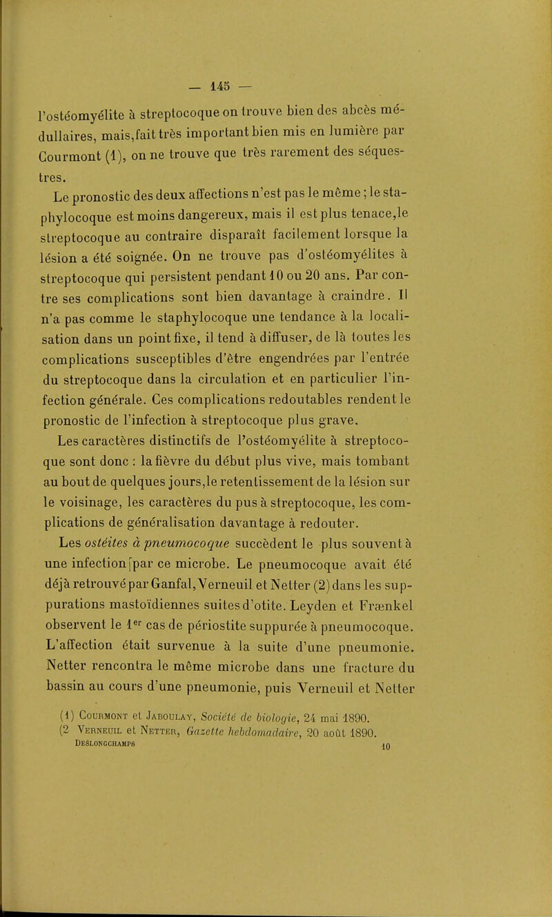 l'ostéomyélite à streptocoque on trouve bien des abcès mé- dullaires, mais,faittrès important bien mis en lumière par Gourmont (1), on ne trouve que très rarement des séques- tres. Le pronostic des deux affections n'est pas le môme ; le sta- phylocoque est moins dangereux, mais il est plus tenace,le streptocoque au contraire disparaît facilement lorsque la lésion a été soignée. On ne trouve pas d'ostéomyélites à streptocoque qui persistent pendant 10 ou 20 ans. Par con- tre ses complications sont bien davantage à craindre. Il n'a pas comme le staphylocoque une tendance à la locali- sation dans un point fixe, il tend à diffuser, de là toutes les complications susceptibles d'être engendrées par l'entrée du streptocoque dans la circulation et en particulier l'in- fection générale. Ces complications redoutables rendent le pronostic de l'infection à streptocoque plus grave. Les caractères distinctifs de l'ostéomyélite à streptoco- que sont donc : la fièvre du début plus vive, mais tombant au bout de quelques jours,le retentissement de la lésion sur le voisinage, les caractères du pus à streptocoque, les com- plications de généralisation davantage à redouter. Les ostéites à pneumocoque succèdent le plus souvent à une infection [par ce microbe. Le pneumocoque avait été déjà retrouvé par Ganfal,Yerneuil et Nelter (2) dans les sup- purations mastoïdiennes suites d'otite. Leyden et Frsenkel observent le 1er cas de périostite suppurée à pneumocoque. L'affection était survenue à la suite d'une pneumonie. Netter rencontra le môme microbe dans une fracture du bassin au cours d'une pneumonie, puis Verneuil et Netter (0 Courmont et Jaboulay, Société de biologie, 24 mai 1890. (2 Verneuil et Netter, Gazette hebdomadaire, 20 août 1890. DeSlongghamps <n