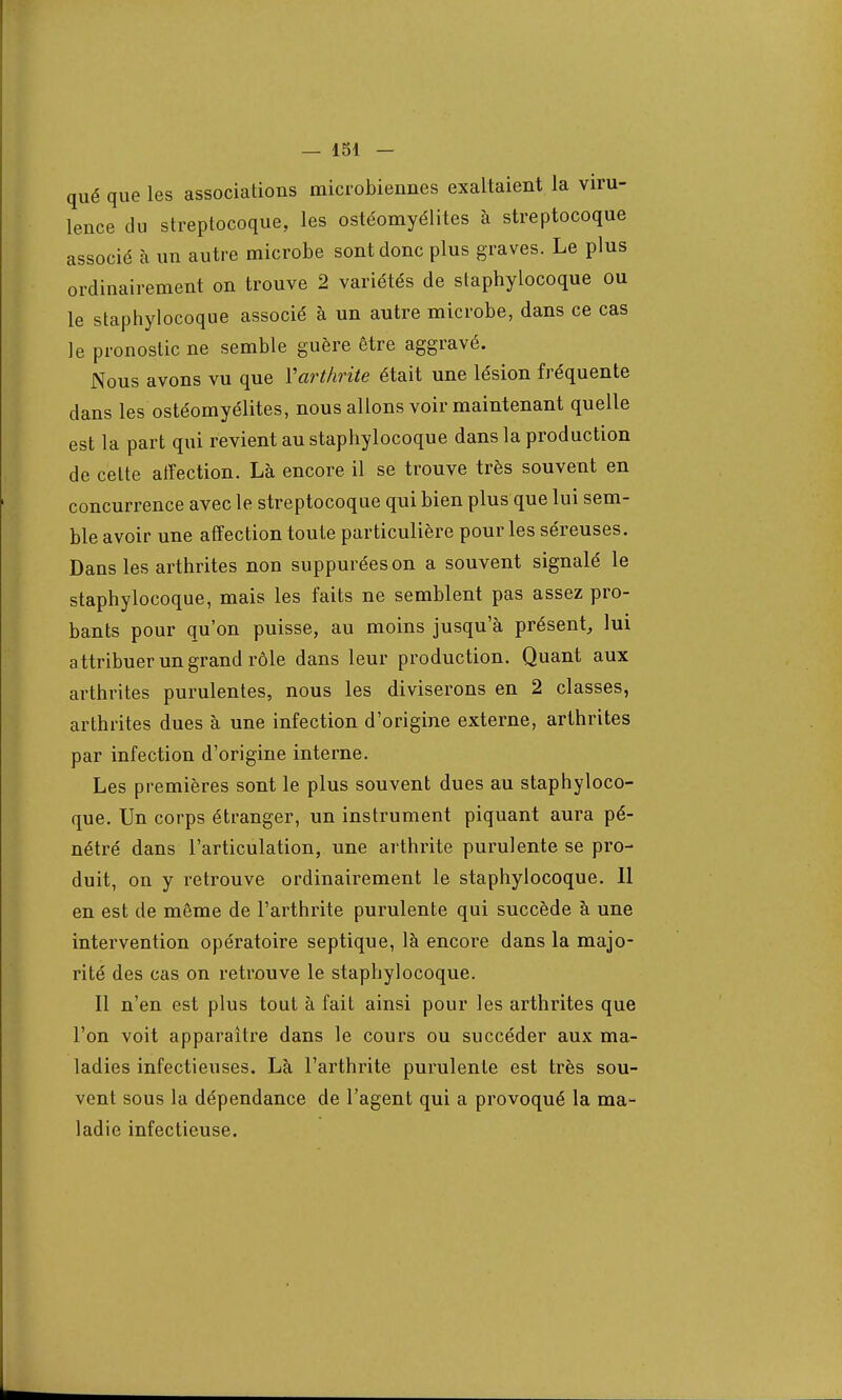 qué que les associations microbiennes exaltaient la viru- lence du streptocoque, les ostéomyélites à streptocoque associé à un autre microbe sont donc plus graves. Le plus ordinairement on trouve 2 variétés de staphylocoque ou le staphylocoque associé à un autre microbe, dans ce cas le pronostic ne semble guère être aggravé. Nous avons vu que Yarthrite était une lésion fréquente dans les ostéomyélites, nous allons voir maintenant quelle est la part qui revient au staphylocoque dans la production de celte affection. Là encore il se trouve très souvent en concurrence avec le streptocoque qui bien plus que lui sem- ble avoir une affection toute particulière pour les séreuses. Dans les arthrites non suppuréeson a souvent signalé le staphylocoque, mais les faits ne semblent pas assez pro- bants pour qu'on puisse, au moins jusqu'à présent, lui attribuer un grand rôle dans leur production. Quant aux arthrites purulentes, nous les diviserons en 2 classes, arthrites dues à une infection d'origine externe, arthrites par infection d'origine interne. Les premières sont le plus souvent dues au staphyloco- que. Un corps étranger, un instrument piquant aura pé- nétré dans l'articulation, une arthrite purulente se pro- duit, on y retrouve ordinairement le staphylocoque. 11 en est de même de l'arthrite purulente qui succède à une intervention opératoire septique, là encore dans la majo- rité des cas on retrouve le staphylocoque. Il n'en est plus tout à fait ainsi pour les arthrites que l'on voit apparaître dans le cours ou succéder aux ma- ladies infectieuses. Là l'arthrite purulente est très sou- vent sous la dépendance de l'agent qui a provoqué la ma- ladie infectieuse.