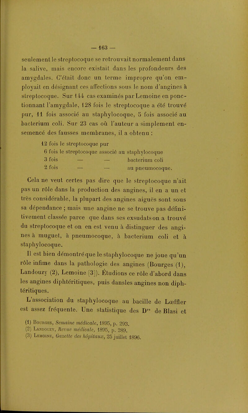 seulement le streptocoque se retrouvait normalement dans la salive, mais encore existait dans les profondeurs des amygdales. C'était donc un terme impropre qu'on em- ployait en désignant ces afiections sous Je nom d'angines à streptocoque. Sur 144 cas examinés par Lemoine en ponc- tionnant l'amygdale, 128 fois le streptocoque a été trouvé pur, 11 fois associé au staphylocoque, 5 fois associé au bacterium coli. Sur 23 cas où l'auteur a simplement en- semencé des fausses membranes, il a obtenu : 12 fois le streptocoque pur 6 fois le streptocoque associé au staphylocoque 3 fois — — bacterium coli 2 fois — — au pneumocoque. Cela ne veut certes pas dire que le streptocoque n'ait pas un rôle dans la production des angines, il en a un et très considérable, la plupart des angines aiguës sont sous sa dépendance ; mais une angine ne se trouve pas défini- tivement classée parce que dans ses exsudatson a trouvé du streptocoque et on en est venu à distinguer des angi- nes à muguet, à pneumocoque, à bacterium coli et à staphylocoque. Il est bien démontré que le staphylocoque ne joue qu'un rôle infime dans la pathologie des angines (Bourges (1), Landouzy (2), Lemoine [3]). Étudions ce rôle d'abord dans les angines diphtéritiques, puis dansles angines non diph- téritiques. L'association du staphylocoque au bacille de Lœffler est assez fréquente. Une statistique des D de Blasi et (1) Bourges, Semaine médicale, 1895, p. 293. (2) Landouzy, Revue médicale, 1895, p. 289. (3) Lemoine, Gazelle des hôpitaux, 25 juillet 1896.