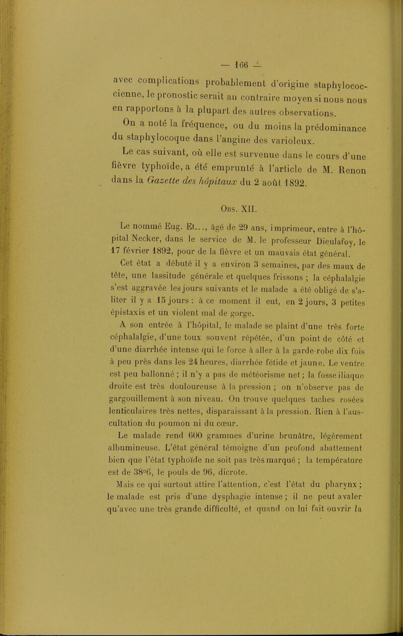 avec complications probablement d'origine staphylococ- cienne, le pronostic serait au contraire moyen si nous nous en rapportons à la plupart des autres observations. On a noté la fréquence, ou du moins la prédominance du staphylocoque dans l'angine des varioleux. Le cas suivant, où elle est survenue dans le cours d'une fièvre typhoïde, a été emprunté à l'article de M. Renon dans la Gazette des hôpitaux du 2 août 1892. Obs. XII. Le nommé Eug. Et..., âgé de 29 ans, imprimeur, entre à l'hô- pital Necker, dans le service de M. le professeur Dieulafoy, le 17 février 1892, pour de la fièvre et un mauvais état général. Cet état a débuté il y a environ 3 semaines, par des maux de tête, une lassitude générale et quelques frissons ; la céphalalgie s'est aggravée les jours suivants et le malade a été obligé de s'a- liter il y a 15 jours : à ce moment il eut, en 2 jours, 3 petites épistaxis et un violent mal de gorge. A son entrée à l'hôpital, le malade se plaint d'une très forte céphalalgie, d'une toux souvent répétée, d'un point de côté et d'une diarrhée intense qui le force à aller à la garde-robe dix fois à peu près dans les 24 heures, diarrhée fétide et jaune. Le ventre est peu ballonné ; il n'y a pas de météorisme net; la fosse iliaque, droite est très douloureuse à la pression ; on n'observe pas de gargouillement à son niveau. On trouve quelques taches rosées lenticulaires très nettes, disparaissant à la pression. Rien à l'aus- cultation du poumon ni du cœur. Le malade rend 600 grammes d'urine brunâtre, légèrement albumineuse. L'état général témoigne d'un profond abattement bien que l'état typhoïde ne soit pas très marqué ; la température est de 38°6, le pouls de 96, dicrote. Mais ce qui surtout attire l'attention, c'est l'état du pharynx; le malade est pris d'une dysphagie intense ; il ne peut avaler qu'avec une très grande difficulté, et quand on lui fait ouvrir la