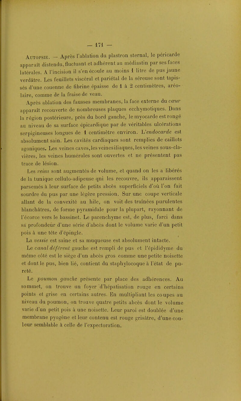 Autopsie. — Après l'ablation du plastron sternal, le péricarde apparaît distendu, fluctuant et adhérent au médiastin par ses faces latérales. A l'incision il s'en écoule au moins 1 litre de pus jaune verdâtre. Les feuillets viscéral et pariétal de la séreuse sont tapis- sés d'une couenne de fibrine épaisse de 1 à 2 centimètres, aréo- laire, comme de la fraise de veau. Après ablation des fausses membranes, la face externe du cœur apparaît recouverte de nombreuses plaques ecclvymotiques. Dans la région postérieure, près du bord gauche, le myocarde est rongé au niveau de sa surface épicardique par de véritables ulcérations serpigineuses longues de 1 centimètre environ, h1 endocarde est absolument sain. Les cavités cardiaques sont remplies de caillots agoniques. Les veines caves, les veines iliaques, les veines sous-cla- vières, les veines numérales sont ouvertes et ne présentent pas trace de lésion. Les reins sont augmentés de volume, et quand on les a libérés de la tunique cellulo-adipeuse qni les recouvre, ils apparaissent parsemés à leur surface de petits abcès superficiels d'où l'on fait sourdre du pus par une légère pression. Sur une coupe verticale allant de la convexité au hile, on voit des traînées purulentes blanchâtres, de forme pyramidale pour la plupart, rayonnant de l'écorce vers le bassinet. Le parenchyme est, de plus, farci dans sa profondeùr d'une série d'abcès dont le volume varie d'un petit pois à une tête d'épingle. La vessie est saine et sa muqueuse est absolument intacte. Le canal déférent gauche est rempli de pus et l'épididyme du même côté est le siège d'un abcès gros comme une petite noisette et dont le pus, bien lié, contient du staphylocoque à l'état de pu- reté. Le poumon gauche présente par place des adhérences. Au sommet, on trouve un foyer d'hépatisation rouge en certains points et grise en certains autres. En multipliant les coupes au niveau du poumon, on trouve quatre petits abcès dont le volume varie d'un petit pois à une noisette. Leur paroi est doublée d'une membrane pyogène et leur contenu est rouge grisâtre, d'une cou- leur semblable à celle de l'expectoration.