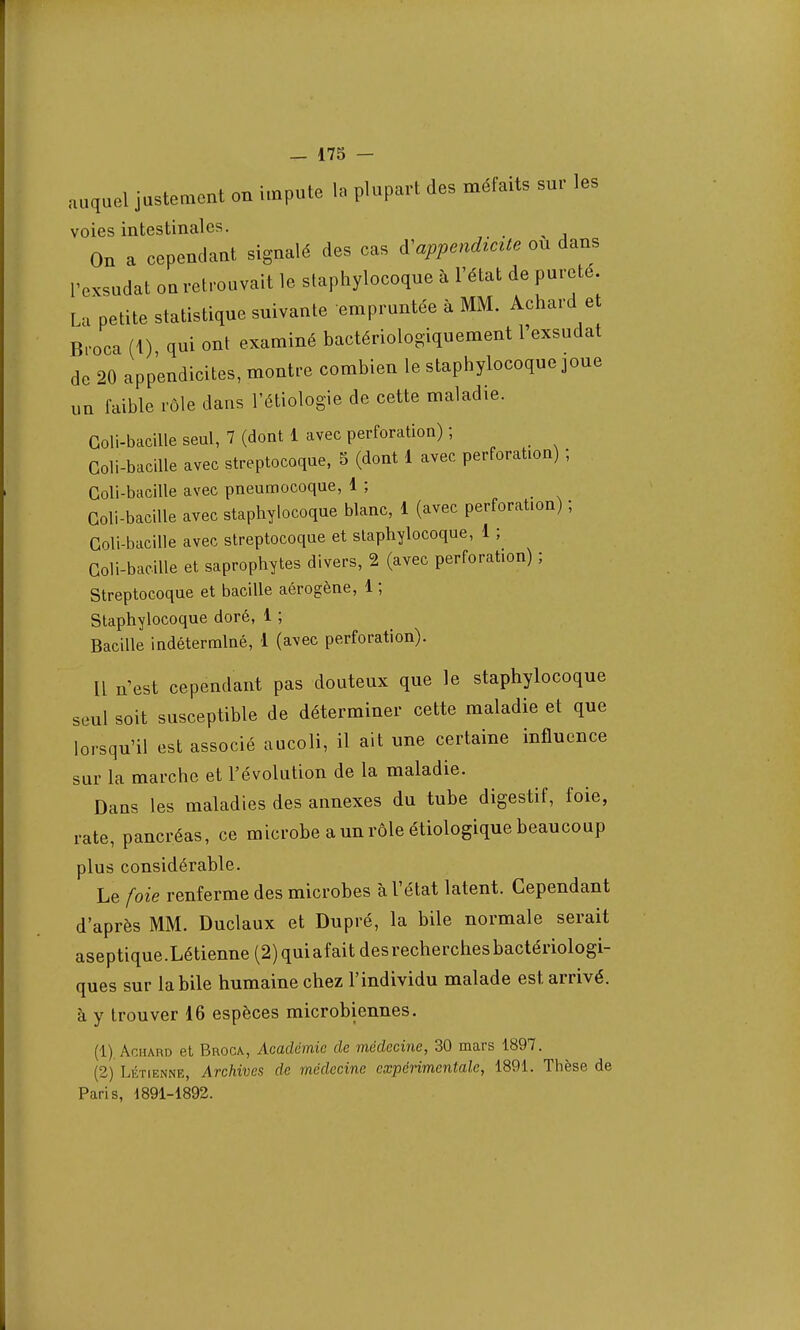 auquel justement on impute la plupart des méfaits sur les voies intestinales. ^ On a cependant signalé des cas ^appendicite ou dans Texsudat on retrouvait le staphylocoque à l'état de pureté. La petite statistique suivante empruntée à MM. Achard et Broca (1) qui ont examiné bactériologiquement l'exsudat de 20 appendicites, montre combien le staphylocoque joue un faible rôle dans l'étiologie de cette maladie. Goli-bacille seul, 7 (dont 1 avec perforation) ; Coli-bacille avec streptocoque, 5 (dont 1 avec perforation) ; Coli-bacille avec pneumocoque, 1 ; Goli-bacille avec staphylocoque blanc, 1 (avec perforation) ; Coli-bacille avec streptocoque et staphylocoque, 1 ; Goli-bacille et saprophytes divers, 2 (avec perforation) ; Streptocoque et bacille aérogène, 1 ; Staphylocoque doré, 1 ; Bacille indéterminé, 1 (avec perforation). Il n'est cependant pas douteux que le staphylocoque seul soit susceptible de déterminer cette maladie et que lorsqu'il est associé aucoli, il ait une certaine influence sur la marche et l'évolution de la maladie. Dans les maladies des annexes du tube digestif, foie, rate, pancréas, ce microbe a un rôle étiologique beaucoup plus considérable. Le foie renferme des microbes à l'état latent. Cependant d'après MM. Duclaux et Dupré, la bile normale serait aseptique .Létienne (2) qui af ait des recherches bactériologi- ques sur la bile humaine chez l'individu malade est arrivé, à y trouver 16 espèces microbiennes. (1) Achard et Broca, Académie de médecine, 30 mars 1897. (2) Létienne, Archives de médecine expérimentale, 1891. Thèse de Paris, 1891-1892.